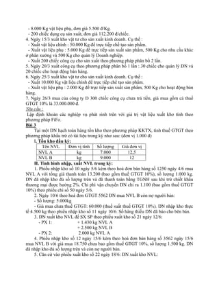 - 8.000 Kg vật liệu phụ, đơn giá 5.500 đ/Kg.
  - 200 chiếc dụng cụ sản xuất, đơn giá 112.200 đ/chiếc.
4. Ngày 15/3 xuất kho vật tư cho sản xuất kinh doanh. Cụ thể :
  - Xuất vật liệu chính : 50.000 Kg để trực tiếp chế tạo sản phẩm.
  - Xuất vật liệu phụ : 5.000 Kg để trực tiếp sản xuất sản phẩm, 500 Kg cho nhu cầu khác
ở phân xưởng và 500 Kg cho quản lý Doanh nghiệp.
  - Xuất 200 chiếc công cụ cho sản xuất theo phương pháp phân bổ 2 lần.
5. Ngày 20/3 xuất công cụ theo phương pháp phân bổ 1 lần : 30 chiếc cho quản lý DN và
20 chiếc cho hoạt động bán hàng.
6. Ngày 25/3 xuất kho vật tư cho sản xuất kinh doanh. Cụ thể :
  - Xuất 10.000 Kg vật liệu chính để trực tiếp chế tạo sản phẩm.
  - Xuất vật liệu phụ : 2.000 Kg để trực tiếp sản xuất sản phẩm, 500 Kg cho hoạt động bán
hàng.
7. Ngày 26/3 mua của công ty D 300 chiếc công cụ chưa trả tiền, giá mua gồm cả thuế
GTGT 10% là 33.000.000 đ.
Yêu cầu :
 Lập định khoản các nghiệp vụ phát sinh trên với giá trị vật liệu xuất kho tính theo
phương pháp FiFo.
Bài 3
      Tại một DN hạch toán hàng tồn kho theo phương pháp KKTX, tính thuế GTGT theo
phương pháp khấu trừ có tài liệu trong kỳ như sau: (đơn vị 1.000 đ)
      I. Tồn kho đầu kỳ:
           Tên NVL       Đơn vị tính    Số lượng      Giá đơn vị
         NVL A               kg           7.000          12,5
         NVL B               kg           9.000           12
      II. Tình hình nhập, xuất NVL trong kỳ:
      1. Phiếu nhập kho số 10 ngày 5/6 kèm theo hoá đơn bán hàng số 1250 ngày 4/6 mua
NVL A với tổng giá thanh toán 13.200 (bao gồm thuế GTGT 10%), số lượng 1.000 kg.
DN đã nhập kho đủ số lượng trên và đã thanh toán bằng TGNH sau khi trừ chiết khấu
thương mại được hưởng 2%. Chi phí vận chuyển DN chi ra 1.100 (bao gồm thuế GTGT
10%) theo phiếu chi số 50 ngày 5/6.
      2. Ngày 10/6 theo hoá đơn GTGT 5562 DN mua NVL B còn nợ người bán:
      - Số lượng: 5.000kg
      - Giá mua chưa thuế GTGT: 60.000 (thuế suất thuế GTGT 10%). DN nhập kho thực
tế 4.500 kg theo phiếu nhập kho số 11 ngày 10/6. Số hàng thiếu DN đã báo cho bên bán.
      3. DN xuất kho NVL để SX SP theo phiếu xuất kho số 21 ngày 12/6:
         - PX 1:              + 1.430 kg NVL A
                              + 2.500 kg NVL B
         - PX 2:              2.000 kg NVL A
      4. Phiếu nhập kho số 12 ngày 15/6 kèm theo hoá đơn bán hàng số 3562 ngày 15/6
mua NVL B với giá mua 18.750 chưa bao gồm thuế GTGT 10%, số lượng 1.500 kg. DN
đã nhập kho đủ số lượng trên và còn nợ người bán.
      5. Căn cứ vào phiếu xuất kho số 22 ngày 18/6: DN xuất kho NVL:
 