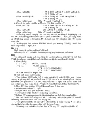 - Phục vụ SX SP:                    + PX 1: 1.000 kg NVL A và 1.500 kg NVL B.
                                          + PX 2: 500 kg NVL A
        - Phục vụ quản lý PX:             + PX 1: 200 kg NVL A và 100 kg NVL B.
                                          + PX 2: 150 kg NVL A
        - Phục vụ bán hàng:         50 kg NVL A và 10 kg NVL B.
     6. Căn cứ vào phiếu xuất kho số 23 ngày 22/6: DN xuất kho NVL:
        - Phục vụ SX SP:                  + PX 1: 2.000 kg NVL A và 500 kg NVL B.
                                          + PX 2: 400 kg NVL A
        - Phục vụ QLDN:                   200 kg NVL A và 100 kg NVL B.
        - Phục vụ bán hàng:         70 kg NVL A và 50 kg NVL B.
     7. Phiếu nhập kho số 13 ngày 25/6 kèm theo hoá đơn bán hàng số 57896 ngày 17/6
mua NVL B với tổng giá thanh toán 31.625 (thuế suất thuế GTGT 10%), số lượng 2.500
kg. DN đã nhập kho đủ số lượng trên. DN đã thanh toán 50% bằng tiền mặt, 50% còn nợ
người bán.
     8. Số hàng thiếu theo hoá đơn 5562 bên bán đã giao bổ sung, DN nhập kho đủ theo
phiếu nhập kho số 14 ngày 28/6.
Yêu cầu:
     Định khoản các nghiệp vụ kinh tế phát sinh.
     Biết rằng: Giá NVL xuất kho tính theo phương pháp nhập trước, xuất trước.
Bài 4
     Tại một doanh nghiệp hạch toán hàng tồn kho theo phương pháp KKTX, tính thuế
GTGT theo phương pháp khấu trừ có tình liệu trong kỳ như sau (đơn vị 1.000 đ):
     I. Số dư đầu kỳ:
        - TK 151(A):        90.000(12 chiếc)
        - TK 153:           108.800, trong đó:
                                    + TK 153 A: 75.800 (10 chiếc)
                                    + TK 153 B: 33.000 (22 chiếc)
        - Các TK khác có số dư phù hợp.
     II. Tình hình nhập, xuất trong kỳ:
     1. Theo hoá đơn 89895 ngày 10/5 và phiếu nhập kho 02 ngày 10/5 DN mua 15 chiếc
công cụ A, giá mua 112.500, thuế suất thuế GTGT 10%. Chi phí vận chuyển số công cụ
trên là 660 (bao gồm thuế GTGT 10%) theo phiếu chi 578 ngày 10/5. DN đã thanh toán
toàn bộ tiền hàng theo phiếu chi số 579 ngày 10/5 sau khi trừ chiết khấu thanh toán 1%.
     2. Ngày 18/5 theo hoá đơn 89546 DN mua công cụ B nhập kho:
     - Số lượng theo hoá đơn: 25 chiếc.
     - Đơn giá: 1.650 (bao gồm thuế GTGT 10%).
     - Số lượng thực nhập: 30 chiếc (phiếu nhập kho số 03).
     Tiền hàng DN chưa thanh toán. Số hàng thừa chưa xác định được nguyên nhân.
     3. DN xuất kho 10 chiếc công cụ A và 15 chiếc công cụ B cho bộ phận SX, phân bổ
2 lần trong 2 năm theo phiếu xuất kho 05 ngày 20/5.
     4. Theo phiếu xuất kho 06 ngày 25/5, DN xuất kho 2 chiếc công cụ A và 1 chiếc
công cụ B cho bộ phận văn phòng, phân bổ 3 lần trong 3 năm.
     5. Mua công cụ A nhập kho theo hoá đơn 56321 ngày 22/5 và phiếu nhập kho 07:
 