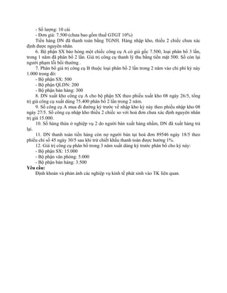 - Số lượng: 10 cái
      - Đơn giá: 7.500 (chưa bao gồm thuế GTGT 10%)
      Tiền hàng DN đã thanh toán bằng TGNH. Hàng nhập kho, thiếu 2 chiếc chưa xác
định được nguyên nhân.
      6. Bộ phận SX báo hỏng một chiếc công cụ A có giá gốc 7.500, loại phân bổ 3 lần,
trong 1 năm đã phân bổ 2 lần. Giá trị công cụ thanh lý thu bằng tiền mặt 500. Số còn lại
người phạm lỗi bồi thường .
      7. Phân bổ giá trị công cụ B thuộc loại phân bổ 2 lần trong 2 năm vào chi phí kỳ này
1.000 trong đó:
      - Bộ phận SX: 500
      - Bộ phận QLDN: 200
      - Bộ phận bán hàng: 300
      8. DN xuất kho công cụ A cho bộ phận SX theo phiếu xuất kho 08 ngày 26/5, tổng
trị giá công cụ xuất dùng 75.400 phân bổ 2 lần trong 2 năm.
      9. Số công cụ A mua đi đường kỳ trước về nhập kho kỳ này theo phiếu nhập kho 08
ngày 27/5. Số công cụ nhập kho thiếu 2 chiếc so với hoá đơn chưa xác định nguyên nhân
trị giá 15.000.
      10. Số hàng thừa ở nghiệp vụ 2 do người bán xuất hàng nhầm, DN đã xuất hàng trả
lại.
      11. DN thanh toán tiền hàng còn nợ người bán tại hoá đơn 89546 ngày 18/5 theo
phiếu chi số 45 ngày 30/5 sau khi trừ chiết khấu thanh toán được hưởng 1%.
      12. Giá trị công cụ phân bổ trong 3 năm xuất dùng kỳ trước phân bổ cho kỳ này:
      - Bộ phận SX: 15.000
      - Bộ phận văn phòng: 5.000
      - Bộ phận bán hàng: 3.500
Yêu cầu:
      Định khoản và phản ánh các nghiệp vụ kinh tế phát sinh vào TK liên quan.
 