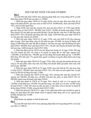 BÀI TẬP KẾ TOÁN TÀI SẢN CỐ ĐỊNH
     Bài 1:
     Tại một DN tính thuế GTGT theo phương pháp khấu trừ, trong tháng 06/N có tình
hình tăng, giảm TSCĐ như sau (đơn vị 1.000đ):
     1. Biên bản giao nhận TSCĐ số 20 ngày 05/06, mua ba máy điều hoà nhiệt độ sử
dụng ở bộ phận QLDN, giá mua chưa có thuế GTGT 30.000/chiếc, thuế suất thuế GTGT
10%, chưa trả tiền người bán.
     2. Ngày 06/06 mua một dây chuyền SX, theo hóa đơn GTGT số 17382 ngày 06/06,
giá mua chưa có thuế GTGT: 500.000, thuế GTGT: 50.000, đã thanh toán bằng TGNH.
Dây chuyền SX này phải qua quá trình lắp đặt. Chi phí lắp đặt, chạy thử 22.000 (bao gồm
thuế GTGT 10%), đã thanh toán bằng tiền mặt. Ngày 14/06 biên bản giao nhận TSCĐ số
21, bàn giao dây chuyền cho PXSX.
     3. Biên bản giao nhận TSCĐ số 22 ngày 15/06, mua một thiết bị SX theo phương
thức trả góp. Theo hợp đồng, tổng số tiền phải trả góp: 470.000, trả trong 20 tháng, mỗi
tháng 23.500 bằng tiền mặt, bắt đầu từ tháng 6. Giá mua trả ngay một lần không bao gồm
thuế GTGT: 400.000, thuế suất thuế GTGT 10%. Chi phí vận chuyển đã thanh toán bằng
tiền tạm ứng: 4.400 (trong đó, thuế GTGT 400).
     4. Biên bản đánh giá lại TSCĐ của hội đồng liên doanh số 18 ngày 23/06, DN góp
vốn liên doanh dài hạn với công ty K quyền sử dụng đất có thời hạn, nguyên giá:
1.500.000, số đã khấu hao: 700.000, giá do hội đồng liên doanh đánh giá lại: 1.100.000.
Biết rằng, DN nắm giữ 17% quyền biểu quyết và không có quyền đồng kiểm soát trong
liên doanh.
     5. Biên bản giao nhận TSCĐ số 24 ngày 27/06, nhận vốn góp liên doanh dài hạn của
công ty M một phần mềm máy tính, hội đồng liên doanh đánh giá phần mềm máy tính
trên trị giá: 380.000.
     6. Biên bản giao nhận TSCĐ số 25 ngày 28/06, mua một thiết bị SX, giá mua chưa
có thuế GTGT: 200.000, thuế suất thuế GTGT 10%, DN chưa trả tiền người bán. Lệ phí
trước bạ DN đã chi bằng tiền mặt: 15.000.
     7. Biên bản nhượng bán TSCĐ số 09 ngày 30/6, nhượng bán một dây chuyền SX,
nguyên giá 500.000, đã khấu hao 140.000. Giá bán bao gồm cả thuế GTGT 10% là:
440.000, người mua đã thanh toán bằng TGNH.
     8. Biên bản thanh lý TSCĐ số 10 ngày 30/6, thanh lý một xe ô tô nguyên giá:
120.000, số đã khấu hao: 105.000. Chi phí tân trang, sửa chữa xe ô tô trên: 16.500, trong
đó thuế GTGT: 1.500, DN chưa trả tiền cho đơn vị sửa chữa. Giá trị thu hồi từ thanh lý
đã thu bằng TGNH: 55.000, trong đó thuế GTGT 5.000.
     9. Biên bản kiểm kê TSCĐ số 11 ngày 31/03, phát hiện thiếu một số thiết bị quản lý
dùng vào hoạt động SX kinh doanh chưa rõ nguyên nhân đang chờ xử lý, nguyên giá:
60.000, đã khấu hao 18.000.
Yêu cầu:
     Định khoản các nghiệp vụ kinh tế phát sinh.
Bài 2
     Tại một DN tính thuế GTGT theo phương pháp khấu trừ trong tháng 04/N có tài liệu
sau (đơn vị 1.000 đ):
 