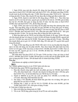 1. Ngày 05/04, mua một dây chuyền SX, dùng cho hoạt động của PXSX số 1, giá
mua chưa có thuế GTGT 295.000, thuế suất thuế GTGT 10%, đã thanh toán bằng TGNH.
Lệ phí trước bạ đã chi bằng tiền mặt: 15.000. Biên bản giao nhận TSCĐ số 01: thời gian
sử dụng dự kiến 10 năm. Dây chuyền SX này được đầu tư bằng quỹ đầu tư phát triển.
     2. Ngày 05/04, thanh lý một thiết bị SX đang dùng ở PXSX số 1. Theo biên bản
thanh lý số 30 và tài liệu kế toán, nguyên giá của thiết bị SX trên là: 329.000, giá trị khấu
hao luỹ kế: 291.600, thời gian sử dụng dự kiến 10 năm. Giá bán chưa có thuế GTGT
20.000, thuế suất thuế GTGT 10%, đã thu bằng tiền mặt.
     3. Ngày 10/04, mua một ô tô tải dùng cho bộ phận bán hàng theo phương thức mua
trả góp. Theo hợp đồng, tổng số tiền phải trả góp 288.000, trả trong thời gian 18 tháng,
mỗi tháng 16.000 bằng TGNH, bắt đầu từ tháng 4. Giá mua trả ngay một lần chưa có thuế
GTGT: 240.000, thuế suất thuế GTGT 10%. Biên bản giao nhận TSCĐ số 02: thời gian
sử dụng dự kiến 10 năm. Tài sản này được đầu tư bằng quỹ đầu tư phát triển.
     4. Biên bản đánh giá lại TSCĐ của hội đồng liên doanh số 48 ngày 20/04, DN góp
vốn liên doanh dài hạn với công ty G một ô tô bốn chỗ thuộc bộ phận QLDN, nguyên giá
của ô tô: 132.000, hao mòn luỹ kế 20.000. Thời gian sử dụng dự kiến 10 năm . Hội đồng
liên doanh đánh giá trị giá ô tô 125.000. Biết rằng, DN nắm giữ 25% quyền biểu quyết
trong liên doanh.
     5. Ngày 25/04, hợp đồng trao đổi TSCĐ: Đổi một ô tô tải của bộ phận bán hàng lấy
một ô tô bốn chỗ dùng cho bộ phận QLDN. Theo thoả thuận DN phát hành hoá đơn
GTGT số 235 ngày 25/04: Giá chưa có thuế GTGT 150.000, thuế GTGT 15.000. Theo sổ
kế toán của DN, nguyên giá của ô tô tải: 360.000, đã khấu hao: 300.000, thời gian sử
dụng dự kiến 10 năm.
     DN nhận được hoá đơn GTGT số 276 ngày 25/04 của đơn vị bạn, giá chưa có thuế
GTGT: 360.000, thuế GTGT 36.000. DN bàn giao ô tô bốn chỗ cho bộ phận QLDN, thời
gian sử dụng dự kiến 10 năm . DN đã thanh toán số chênh lệch bằng TGNH.
Yêu cầu:
     Định khoản các nghiệp vụ kinh tế phát sinh.
    Bài 3:
Tại 1 doanh nghiệp trong kỳ có các NVKT phát sinh như sau:
I. Tình hình tăng, giảm TSCĐ trong tháng như sau:
    1. Mua dây chuyền công nghệ sản xuất sản phẩm giá mua là 198.000, thuế GTGT
        10%, tiền chưa thanh toán . Chi phí vận chuyển trả bằng tiền mặt 2.100 (bao gồm
        thuế GTGT 5%). Tỷ lệ trích khấu hao của TSCĐ này là 12%/năm.
    2. Thanh lý MMTB cũ tại PX sản xuất sản phẩm N.G 100.000, tỷ lệ khấu hao
        15%/năm. Biết rằng TSCĐ đã khấu hao hết.
    3. Xây dựng 1 NX 300.000, đã hoàn thành bàn giao đưa vào sử dụng, thời gian sử
        dụng hữu ích của NX là 10 năm.
    4. Nhượng bán 1 chiếc xe vận tải N.G là 120.000, đã hao mòn 60.000, giá bán
        70.000, thuế GTGT 10%, thời gian sử dụng 10 năm
II. Tình hình về khấu hao như sau:
    1. Mức trích khấu hao tháng trước là 5.000
    2. Tất cả các TSCĐ tăng, giảm trong kỳ là tại PX sản xuất sản phẩm.
 