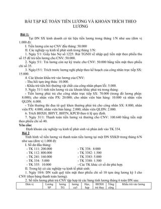 BÀI TẬP KẾ TOÁN TIỀN LƯƠNG VÀ KHOẢN TRÍCH THEO
                         LƯƠNG
 Bài 1:
         Tại DN SX kinh doanh có tài liệu tiền lương trong tháng 1/N như sau (đơn vị
1.000 đ):
     I. Tiền lương còn nợ CNV đầu tháng: 50.000
     II. Các nghiệp vụ kinh tế phát sinh trong tháng 1/N:
     1. Ngày 5/1: Giấy báo Nợ số 1225: Rút TGNH về nhập quỹ tiền mặt theo phiếu thu
số 15 để trả tiền lương cho CNV: 50.000.
     2. Ngày 5/1: Trả lương còn nợ kỳ trước cho CNV: 50.000 bằng tiền mặt theo phiếu
chi số 35.
     3. Ngày15/1: Trích trước lương nghỉ phép theo kế hoạch của công nhân trực tiếp SX:
15.000.
     4. Các khoản khấu trừ vào lương của CNV:
     - Thu hồi tạm ứng thừa: 10.000.
     - Khấu trừ tiền bồi thường vật chất của công nhân phạm lỗi: 5.000.
     5. Ngày 31/1 tính tiền lương và các khoản khác phải trả trong tháng:
     - Tiền lương phải trả cho công nhân trực tiếp SX: 70.000 (trong đó lương phép:
  8.000); cho nhân viên PX: 20.000; cho nhân viên bán hàng: 10.000 và nhân viên
  QLDN: 6.000.
     - Tiền thưởng thi đua từ quỹ khen thưởng phải trả cho công nhân SX: 8.000, nhân
  viên PX: 4.000; nhân viên bán hàng: 2.000; nhân viên QLDN: 2.000.
     6. Trích BHXH, BHYT, BHTN, KPCĐ theo tỉ lệ quy định.
     7. Ngày 31/1: Thanh toán tiền lương và thưởng cho CNV: 100.640 bằng tiền mặt
theo phiếu chi số 40.
Yêu cầu:
      Định khoản các nghiệp vụ kinh tế phát sinh và phản ánh vào TK 334.
  Bài 2
     Tình hình về tiền lương và thanh toán tiền lương tại một DN SXKD trong tháng 6/N
  như sau (đơn vị 1.000 đ):
     I. Số dư đầu tháng:
      - TK 111: 200.000                     - TK 338: 8.000
      - TK 112: 800.000                     - TK 3382: 1.500
      - TK 241: 160.000                     - TK 3383: 5.000
      - TK 334: 5.000                       - TK 3388: 1.500
      - TK 335: 10.000                      - Các TK khác có số dư phù hợp.
     II. Trong kỳ có các nghiệp vụ kinh tế phát sinh:
     1. Ngày 10/6: DN xuất quỹ tiền mặt theo phiếu chi số 10 tạm ứng lương kỳ I cho
CNV (theo bảng thanh toán lương).
     2. Số tiền lương phải trả CNV tập hợp từ các bảng tính lương tháng 6 toàn DN sau:
    Đơn vị        Lương     lương    lương    Học,   BHXH       Tổng     Khấu trừ vào lương
                   SP        TG       ca3     họp    trả thay   cộng
 