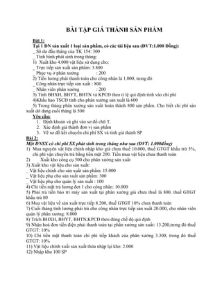 BÀI TẬP GIÁ THÀNH SẢN PHẨM
   Bài 1:
   Tại 1 DN sản xuất 1 loại sản phẩm, có các tài liệu sau (ĐVT:1.000 Đồng):
   _ Số dư đầu tháng của TK 154: 300
   _ Tình hình phát sinh trong tháng:
   1) Xuất kho 4.000 vật liệu sử dụng cho:
   _ Trực tiếp sản xuất sản phẩm: 3.800
   _ Phục vụ ở phân xưởng             : 200
   2) Tiền lương phải thanh toán cho công nhân là 1.000, trong đó
   _ Công nhân trực tiếp sản xuất : 800
   _ Nhân viên phân xưởng             : 200
   3) Tính BHXH, BHYT, BHTN và KPCĐ theo tỉ lệ qui định tính vào chi phí
   4)Khấu hao TSCĐ tính cho phân xưởng sản xuất là 600
   5) Trong tháng phân xưởng sản xuất hoàn thành 800 sản phẩm. Cho biết chi phí sản
xuất dở dang cuối tháng là 500
   Yêu cầu:
      1. Định khoản và ghi vào sơ đồ chữ T.
      2. Xác định giá thành đơn vị sản phẩm
      3. Vẽ sơ đồ kết chuyển chi phí SX và tính giá thành SP
Bài 2:
Một DNSX có chi phí SX phát sinh trong tháng như sau (ĐVT: 1.000đồng)
1) Mua nguyên vật liệu chính nhập kho giá chưa thuế 10.000, thuế GTGT khấu trừ 5%,
   chi phí vận chuyển trả bằng tiền mặt 200. Tiền mua vật liệu chưa thanh toán
2)      Xuất kho công cụ 500 cho phân xưởng sản xuất
3) Xuất kho vật liệu cho sản xuất:
_ Vật liệu chính cho sản xuất sản phẩm: 15.000
_ Vật liệu phụ cho sản xuất sản phẩm: 300
_ Vật liệu phụ cho quản lý sản xuất : 100
4) Chi tiền mặt trả lương đợt 1 cho công nhân: 10.000
5) Phải trả tiền bảo trì máy sản xuất tại phân xưởng giá chưa thuế là 800, thuế GTGT
khấu trừ 80
6) Mua vật liệu về sản xuất trực tiếp 8.200, thuế GTGT 10% chưa thanh toán
7) Cuối tháng tính lương phải trả cho công nhân trực tiếp sản xuất 20.000, cho nhân viên
quản lý phân xưởng: 8.000
8) Trích BHXH, BHYT, BHTN,KPCĐ theo đúng chế độ qui định
9) Nhận hoá đơn tiền điện phải thanh toán tại phân xưởng sản xuất: 13.200,trong đó thuế
GTGT: 10%
10) Chi tiền mặt thanh toán chi phí tiếp khách của phân xưởng 3.300, trong đó thuế
GTGT: 10%
11) Vật liệu chính xuất sản xuất thừa nhập lại kho: 2.000
12) Nhập kho 100 SP
 