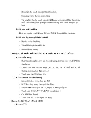 -   Hoàn tiền cho khách hàng do thanh toán thừa

        -   Nhận ứng trước, thu tiền khách hàng

        -   Trừ nợ phải thu cho khách hàng do K.H được hưởng chiết khấu thanh toán,
            chiết khấu thương mại, giảm giá cho khách hàng hoạc khách hàng trả lại
            hàng

     1.3 Kế toán phải thu khác

        Tập trung nghiệp vụ xử lý hàng thiếu do lỗi DN, do người bán giao thiếu

     1.4 Kế toán dự phòng phải thu khó đòi

        -   Nghiệp vụ lập dự phòng

        -   Xóa sổ khoản phải thu khó đòi

        -   Hoàn nhập dự phòng

Chương II- KẾ TOÁN TIỀN LƯƠNG VÀ KHOẢN TRÍCH THEO LƯƠNG

  1. Kế toán tiền lương
        -   Phải thanh toán cho người lao động về lương, thưởng, phúc lợi, BHXH trả
            thay lương
        -   Khoản khấu trừ vào thu nhập (BHXH, YT, BHTN, thuế TNCN, bồi
            thường, tạm ứng, tiền điện nước…)
        -   Thanh toán cho CNV bằng tiền
  2. Kế toán khoản trích theo lương
        -   Khoản trích theo lương theo qui định
        -   BHXH trả thay lương cho người lao động
        -   Nhận BHXH từ cơ quan BHXH, nhận KPCĐ được cấp bù
        -   Thanh toán BHXH, YT, TN, KPCĐ cho các đơn vị
        -   Chi KPCĐ tại đơn vị
        -   Thanh toán BHXH cho người lao động
Chương III- KẾ TOÁN NVL và CCDC
  1. Kế toán NVL
 