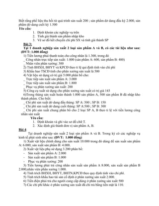 Biết rằng phế liệu thu hồi từ quá trình sản xuất 200 ; sản phẩm dở dang đầu kỳ 2.000, sản
phẩm dở dang cuối kỳ 1.500
Yêu cầu:
           1. Định khoản các nghiệp vụ trên
           2. Tính giá thành sản phẩm nhập kho
           3. Vẽ sơ đồ kết chuyển chi phí SX và tính giá thành SP
    Bài 3:
    Tại 1 doanh nghiệp sản xuất 2 loại sản phẩm A và B, có các tài liệu như sau:
  (ĐVT: 1.000 đồng)
    1) Tiền lương phải thanh toán cho công nhân là 1.300, trong đó
    _ Công nhân trực tiếp sản xuất: 1.000 (sản phẩm A: 600, sản phẩm B: 400)
    _ Nhân viên phân xưởng: 300
    2) Tính BHXH, BHYT và KPCĐ theo tỉ lệ qui định tính vào chi phí
    3) Khấu hao TSCĐ tính cho phân xưởng sản xuất là 500
    4) Vật liệu sử dụng có trị giá 5.000 phân bổ cho:
    _ Trực tiếp sản xuất sản phẩm A: 3.000
    _ Trực tiếp sản xuất sản phẩm B: 1.800
    _ Phục vụ phân xưởng sản xuất: 200
    5) Công cụ xuất sử dụng cho phân xưởng sản xuất có trị giá 143
    6)Trong tháng sản xuất hoàn thành 1.000 sản phẩm A, 500 sản phẩm B đã nhập kho
  thành phẩm. Cho biết:
    _ Chi phí sản xuất dở dang đầu tháng: SP A: 500 ; SP B: 150
    _ Chi phí sản xuất dở dang cuối tháng: SP A:500 ; SP B: 300
    _ Chi phí sản xuất chung phân bổ cho 2 loại SP A, B theo tỉ lệ với tiền lương công
  nhân sản xuất
         Yêu cầu:
           1. Định khoản và ghi vào sơ đồ chữ T.
           2. Xác định giá thành đơn vị sản phẩm A, B.
Bài 4:
       Tại doanh nghiệp sản xuất 2 loại sản phẩm A và B. Trong kỳ có các nghiệp vụ
kinh tế phát sinh như sau: (ĐVT: 1.000 đồng)
    1) Xuất vật liệu chính dùng cho sản xuất 10.000 trong đó dùng để sản xuất sản phẩm
A: 6.000; sản xuất sản phẩm B: 4.000.
    2) Xuất vật liệu phụ sử dụng 3.200 phân bổ:
    - Sản xuất sản phẩm A: 2.000
    - Sản xuất sản phẩm B: 1.000
    - Phục vụ phân xưởng: 200
    3) Tiền lương phải trả công nhân sản xuất sản phẩm A 8.000, sản xuất sản phẩm B
2.000,nhân viên phân xưởng 1.000.
    4) Tính trích BHXH, BHYT, BHTN,KPCĐ theo quy định tính vào chi phí.
    5) Tính trích khấu hao tài sản cố định ở phân xưởng sản xuất 2.000.
    6) Tiền điện phải trả cho người cung cấp dùng ở phân xưởng sản xuất 500
    7) Các chi phí khác ở phân xưởng sản xuất đã chi trả bằng tiền mặt là 110.
 