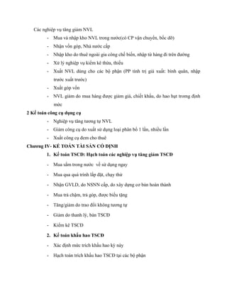 Các nghiệp vụ tăng giảm NVL
         -   Mua và nhập kho NVL trong nước(có CP vận chuyển, bốc dỡ)
         -   Nhận vốn góp, Nhà nước cấp
         -   Nhập kho do thuê ngoài gia công chế biến, nhập từ hàng đi trên đường
         -   Xử lý nghiệp vụ kiểm kê thừa, thiếu
         -   Xuất NVL dùng cho các bộ phận (PP tính trị giá xuất: bình quân, nhập
             trước xuất trước)
         -   Xuất góp vốn
         -   NVL giảm do mua hàng được giảm giá, chiết khấu, do hao hụt tromg định
             mức
2 Kế toán công cụ dụng cụ
         -   Nghiệp vụ tăng tương tự NVL
         -   Giảm công cụ do xuất sử dụng loại phân bổ 1 lần, nhiều lần
         -   Xuất công cụ đem cho thuê
Chương IV- KẾ TOÁN TÀI SẢN CỐ ĐỊNH
         1. Kế toán TSCĐ: Hạch toán các nghiệp vụ tăng giảm TSCĐ

         -   Mua sắm trong nước về sử dụng ngay

         -   Mua qua quá trình lắp đặt, chạy thử

         -   Nhận GVLD, do NSNN cấp, do xây dựng cơ bản hoàn thành

         -   Mua trả chậm, trả góp, được biếu tặng

         -   Tăng/giảm do trao đổi không tương tự

         -   Giảm do thanh lý, bán TSCĐ

         -   Kiểm kê TSCĐ

         2. Kế toán khấu hao TSCĐ

         -   Xác định mức trích khấu hao kỳ này

         -   Hạch toán trích khấu hao TSCĐ tại các bộ phận
 