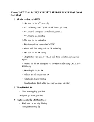 Chương V- KẾ TOÁN TẬP HỢP CHI PHÍ VÀ TÍNH GIÁ THÀNH HOẠT ĐỘNG
SẢN XUẤT

  1. Kế toán tập hợp chi phí SX

            1.1 Kế toán chi phí NVL trực tiếp

            + NVL xuất dùng cho SX (theo các PP tính trị giá xuất)

            + NVL mua về không qua kho xuất thẳng cho SX

            + NVL thừa từ quá trình SX

            1.2 Kế toán chi phí nhân công

            + Tiền lương và các khoản của CNSXSP

            + Khoản trích theo lương tính vào CP nhân công

            1.3 Kế toán chi phí SX chung

            + Chi phí nhân viên quản lý, VL,CC xuất dùng, khấu hao, dịch vụ mua
            ngoài ….

            + Phân bổ chi phí SX chung cho các SP theo tỉ lệ tiền lương CNSX, theo
            khối lượng

            1.4 Kết chuyển chi phí SX

            + Phế liệu thu hồi từ quá trình SX

            + Kết chuyển chi phí trực tiếp

            + Sản phẩm hoàn thành (nhập kho, xuất bán ngay, gửi bán,)

  2. Tính giá thành SX

        -   Theo phương pháp giản đơn

        Bảng tính giá thành giản đơn

  3. Hoạt động xây lắp (chỉ tham khảo)
        -   Hạch toán chi phí máy thi công
        -   Tính giá thành xây lắp
 