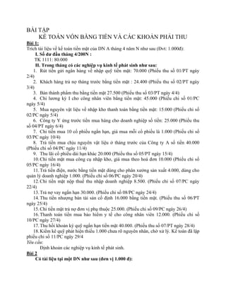 BÀI TẬP
    KẾ TOÁN VỐN BẰNG TIỀN VÀ CÁC KHOẢN PHẢI THU
Bài 1:
Trích tài liệu về kế toán tiền mặt của DN A tháng 4 năm N như sau (Đvt: 1.000đ):
     I. Số dư đầu tháng 4/200N :
     TK 1111: 80.000
     II. Trong tháng có các nghiệp vụ kinh tế phát sinh như sau:
   1. Rút tiền gửi ngân hàng về nhập quỹ tiền mặt: 70.000 (Phiếu thu số 01/PT ngày
2/4)
   2. Khách hàng trả nợ tháng trước bằng tiền mặt : 24.400 (Phiếu thu số 02/PT ngày
3/4)
   3. Bán thành phẩm thu bằng tiền mặt 27.500 (Phiếu thu số 03/PT ngày 4/4)
   4. Chi lương kỳ I cho công nhân viên bằng tiền mặt: 45.000 (Phiếu chi số 01/PC
ngày 5/4)
   5. Mua nguyên vật liệu về nhập kho thanh toán bằng tiền mặt: 15.000 (Phiếu chi số
02/PC ngày 5/4)
   6. Công ty Y ứng trước tiền mua hàng cho doanh nghiệp số tiền: 25.000 (Phiếu thu
số 04/PT ngày 6/4)
   7. Chi tiền mua 10 cổ phiếu ngắn hạn, giá mua mỗi cổ phiếu là 1.000 (Phiếu chi số
03/PC ngày 10/4)
   8. Trả tiền mua chịu nguyên vật liệu ở tháng trước của Công ty A số tiền 40.000
(Phiếu chi số 04/PC ngày 11/4)
   9. Thu lãi cổ phiếu dài hạn khác 20.000 (Phiếu thu số 05/PT ngày 15/4)
   10. Chi tiền mặt mua công cụ nhập kho, giá mua theo hoá đơn 10.000 (Phiếu chi số
05/PC ngày 16/4)
   11. Trả tiền điện, nước bằng tiền mặt dùng cho phân xưởng sản xuất 4.000, dùng cho
quản lý doanh nghiệp 1.000. (Phiếu chi số 06/PC ngày 20/4)
   12. Chi tiền mặt nộp thuế thu nhập doanh nghiệp 8.500. (Phiếu chi số 07/PC ngày
22/4)
   13. Trả nợ vay ngắn hạn 30.000. (Phiếu chi số 08/PC ngày 24/4)
   14. Thu tiền nhượng bán tài sản cố định 16.000 bằng tiền mặt. (Phiếu thu số 06/PT
ngày 25/4)
   15. Chi tiền mặt trả nợ đơn vị phụ thuộc 25.000. (Phiếu chi số 09/PC ngày 26/4)
   16. Thanh toán tiền mua bảo hiểm y tế cho công nhân viên 12.000. (Phiếu chi số
10/PC ngày 27/4)
   17. Thu hồi khoản ký quỹ ngắn hạn tiền mặt 40.000. (Phiếu thu số 07/PT ngày 28/4)
   18. Kiểm kê quỹ phát hiện thiếu 1.000 chưa rõ nguyên nhân, chờ xử lý. Kế toán đã lập
phiếu chi số 11/PC ngày 29/4
Yêu cầu:
        Định khoản các nghiệp vụ kinh tế phát sinh.
Bài 2
     Có tài liệu tại một DN như sau (đơn vị 1.000 đ):
 