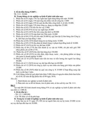 I. Số dư đầu tháng 9/200N :
    TK 1111: 30.000
     II. Trong tháng có các nghiệp vụ kinh tế phát sinh như sau:
   1. Phiếu thu số 01 (ngày 1/9) vay ngắn hạn ngân hàng bằng tiền mặt: 50.000
   2. Phiếu chi số 01 (ngày 3/9) tạm ứng cho nhân viên đi công tác: 5.000
   3. Phiếu chi số 02 (ngày 4/9) ký quỹ dự đấu thầu công trình A số tiền 10.000.
   4. Phiếu chi số 03 (ngày 5/9) mua công cụ, dụng cụ nhập kho 25.000
   5. Phiếu thu số 02 (7/9) tiền lãi cho vay 5.000
   6. Phiếu chi số 04 (9/9) trả nợ vay ngắn hạn 20.000
   7. Phiếu thu số 03 (10/9) thu tiền cung cấp dịch vụ 80.000
   8. Phiếu chi số 05 (12/9) nộp thuế cho Nhà nước 14.000
   9. Phiếu chi số 06 (13/9) chi tiền mặt 20.000 ký quỹ làm đại lý bán hàng cho Công ty
        K, thời hạn của hợp đồng 1 năm.
   10. Phiếu thu số 04 (14/9) khách hàng trả nợ tháng trước 18.000
   11. Phiếu thu số 05 (15/9) thu phạt do khách hàng vi phạm hợp đồng kinh tế 10.000.
   12. Phiếu chi 07 (16/9) trả lãi vay dài hạn 4.000
   13. Phiếu thu số 06 (17/9) thu tiền thanh lý xe vận tải 9.000, chi phí môi giới 500
        (theo phiếu chi số 08 (17/9)
   14. Phiếu thu số 07 (20/9) thu tiền bán hàng hoá 150.000
   15. Phiếu chi số 09 (22/9) trả tiền điện, điện thoại, nước , văn phòng phẩm sử dụng
        cho quản lý doanh nghiệp 16.000.
   16. Phiếu chi số 10 (25/9) thanh toán tiền ăn trưa và tiền lương cho người lao động
        88.000.
   17. Phiếu chi số 11 (26/9) trả nợ vay dài hạn đến hạn trả 40.000
   18. Phiếu chi số 12 (28/9) trả công ty dịch vụ sửa chữa cửa hàng giới thiệu sản phẩm
        15.000
   19. Phiếu thu số 08 (30/9) nhận ký quỹ của công ty X 35.000 về hợp đồng cung cấp
        dịch vụ dài hạn 2 năm.
   20. Cuối tháng, kiểm kê quỹ phát hiện thừa 2.000 chưa rõ nguyên nhân (biên bản kiểm
        kê số 05, kế toán đã lập phiếu thu số 09 ngày 30/9).
Yêu cầu:
        1. Định khoản các nghiệp vụ kinh tế phát sinh.
        2. Phản ánh vào sơ đồ tài khoản, tìm số phát sinh, số dư cuối kỳ của TK 1111.
Bài 3
     Tại một DN SX kinh doanh trong tháng 9/N có các nghiệp vụ kinh tế phát sinh như
sau (đơn vị 1.000 đ):
     I. Số dư đầu kỳ :
     - TK 112: 1.000.000.
     - Các TK khác có số dư phù hợp.
     II. Trong kỳ có một số nghiệp vụ kinh tế phát sinh như sau:
     1. Giấy báo nợ số 31 ngày 2/9, DN trả nợ người bán còn nợ kỳ trước 25.000 và trả
nợ vay dài hạn đến hạn trả 30.000.
 