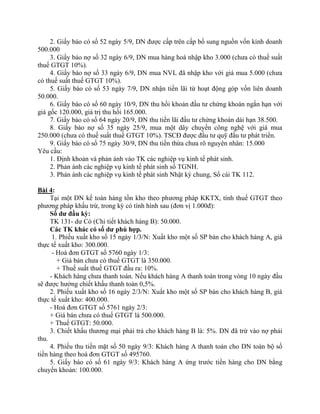2. Giấy báo có số 52 ngày 5/9, DN được cấp trên cấp bổ sung nguồn vốn kinh doanh
500.000
     3. Giấy báo nợ số 32 ngày 6/9, DN mua hàng hoá nhập kho 3.000 (chưa có thuế suất
thuế GTGT 10%).
     4. Giấy báo nợ số 33 ngày 6/9, DN mua NVL đã nhập kho với giá mua 5.000 (chưa
có thuế suất thuế GTGT 10%).
     5. Giấy báo có số 53 ngày 7/9, DN nhận tiền lãi từ hoạt động góp vốn liên doanh
50.000.
     6. Giấy báo có số 60 ngày 10/9, DN thu hồi khoản đầu tư chứng khoán ngắn hạn với
giá gốc 120.000, giá trị thu hồi 165.000.
     7. Giấy báo có số 64 ngày 20/9, DN thu tiền lãi đầu tư chứng khoán dài hạn 38.500.
     8. Giấy báo nợ số 35 ngày 25/9, mua một dây chuyền công nghệ với giá mua
250.000 (chưa có thuế suất thuế GTGT 10%). TSCĐ được đầu tư quỹ đầu tư phát triển.
     9. Giấy báo có số 75 ngày 30/9, DN thu tiền thừa chưa rõ nguyên nhân: 15.000
Yêu cầu:
     1. Định khoản và phản ánh vào TK các nghiệp vụ kinh tế phát sinh.
     2. Phản ánh các nghiệp vụ kinh tế phát sinh sổ TGNH.
     3. Phản ánh các nghiệp vụ kinh tế phát sinh Nhật ký chung, Sổ cái TK 112.

Bài 4:
     Tại một DN kế toán hàng tồn kho theo phương pháp KKTX, tính thuế GTGT theo
phương pháp khấu trừ, trong kỳ có tình hình sau (đơn vị 1.000đ):
     Số dư đầu kỳ:
     TK 131- dư Có (Chi tiết khách hàng B): 50.000.
     Các TK khác có số dư phù hợp.
      1. Phiếu xuất kho số 15 ngày 1/3/N: Xuất kho một số SP bán cho khách hàng A, giá
thực tế xuất kho: 300.000.
      - Hoá đơn GTGT số 5760 ngày 1/3:
        + Giá bán chưa có thuế GTGT là 350.000.
        + Thuế suất thuế GTGT đầu ra: 10%.
     - Khách hàng chưa thanh toán. Nếu khách hàng A thanh toán trong vòng 10 ngày đầu
sẽ được hưởng chiết khấu thanh toán 0,5%.
     2. Phiếu xuất kho số 16 ngày 2/3/N: Xuất kho một số SP bán cho khách hàng B, giá
thực tế xuất kho: 400.000.
     - Hoá đơn GTGT số 5761 ngày 2/3:
     + Giá bán chưa có thuế GTGT là 500.000.
     + Thuế GTGT: 50.000.
     3. Chiết khấu thương mại phải trả cho khách hàng B là: 5%. DN đã trừ vào nợ phải
thu.
     4. Phiếu thu tiền mặt số 50 ngày 9/3: Khách hàng A thanh toán cho DN toàn bộ số
tiền hàng theo hoá đơn GTGT số 495760.
     5. Giấy báo có số 61 ngày 9/3: Khách hàng A ứng trước tiền hàng cho DN bằng
chuyển khoản: 100.000.
 