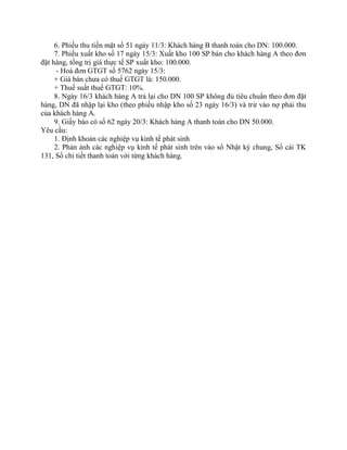6. Phiếu thu tiền mặt số 51 ngày 11/3: Khách hàng B thanh toán cho DN: 100.000.
     7. Phiếu xuất kho số 17 ngày 15/3: Xuất kho 100 SP bán cho khách hàng A theo đơn
đặt hàng, tổng trị giá thực tế SP xuất kho: 100.000.
      - Hoá đơn GTGT số 5762 ngày 15/3:
     + Giá bán chưa có thuế GTGT là: 150.000.
     + Thuế suất thuế GTGT: 10%.
     8. Ngày 16/3 khách hàng A trả lại cho DN 100 SP không đủ tiêu chuẩn theo đơn đặt
hàng, DN đã nhập lại kho (theo phiếu nhập kho số 23 ngày 16/3) và trừ vào nợ phải thu
của khách hàng A.
     9. Giấy báo có số 62 ngày 20/3: Khách hàng A thanh toán cho DN 50.000.
Yêu cầu:
     1. Định khoản các nghiệp vụ kinh tế phát sinh
     2. Phản ánh các nghiệp vụ kinh tế phát sinh trên vào sổ Nhật ký chung, Sổ cái TK
131, Sổ chi tiết thanh toán với từng khách hàng.
 