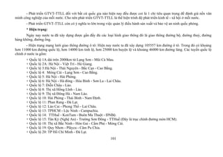 - Phát triển GTVT-TTLL đối với bất cứ quốc gia nào hiện nay đều được coi là 1 chỉ tiêu quan trọng để đánh giá nền văn
minh công nghiệp của mỗi nước. Cho nên phát triển GTVT-TTLL là thể hiện trình độ phát triển kinh tế - xã hội ở mỗi nước.
- Phát triển GTVT-TTLL còn có ý nghĩa to lớn trong việc quản lý điều hành sản xuất và bảo vệ an ninh quốc phòng.
* Hiện trạng:
Ngày nay nước ta đã xây dựng được gần đầy đủ các loại hình giao thông đó là giao thông đường bộ, đường thuỷ, đường
hàng không, đường ống.
- Hiện trạng mạng lưới giao thông đường ô tô: Hiện nay nước ta đã xây dựng 105557 km đường ô tô. Trong đó có khoảng
hơn 11000 km đường quốc lộ, hơn 14000 km tỉnh lộ, hơn 25000 km huyện lộ và khoảng 46000 km đường làng. Các tuyến quốc lộ
chính ở nước ta gồm:
+ Quốc lộ 1A dài trên 2000km từ Lạng Sơn - Mũi Cà Mau.
+ Quốc lộ 2A: Hà Nội - Việt Trì - Hà Giang.
+ Quốc lộ 3:Hà Nội - Thái Nguyên - Bắc Cạn - Cao Bằng.
+ Quốc lộ 4: Móng Cái - Lạng Sơn - Cao Bằng.
+ Quốc lộ 5: Hà Nội - Hải Phòng.
+ Quốc lộ 6: Hà Nội - Hà đông - Hòa Bình - Sơn La - Lai Châu.
+ Quốc lộ 7: Diễn Châu - Lào.
+ Quốc lộ 8: Thị xã Hồng Lĩnh - Lào.
+ Quốc lộ 9: Thị xã Đông Hà - Nam Lào.
+ Quốc lộ 10: Hải Phòng - Thái Bình - Nam Định.
+ Quốc lộ 11: Phan Rang - Đà Lạt.
+ Quốc lộ 12: Lào Cai - Phong Thổ - Lai Châu.
+ Quốc lộ 13: TPHCM - Lộc Ninh - Campuchia.
+ Quốc lộ 14: TTHuế - KonTum - Buôn Ma Thuột - ĐNBộ.
+ Quốc lộ 15: Tân Kỳ (Nghệ An) - Trường Sơn Đông - TTHuế (Đây là trục chính đường mòn HCM).
+ Quốc lộ 18: Thị xã Bắc Ninh - Hòn Gai - Cẩm Phả - Móng Cái.
+ Quốc lộ 19: Quy Nhơn - Plâycu - Căm Pu Chia.
+ Quốc lộ 20: TP Hồ Chí Minh - Đà Lạt.
101
 