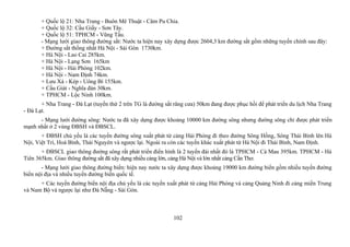 + Quốc lộ 21: Nha Trang - Buôn Mê Thuật - Căm Pu Chia.
+ Quốc lộ 32: Cầu Giấy - Sơn Tây.
+ Quốc lộ 51: TPHCM - Vũng Tầu.
- Mạng lưới giao thông đường sắt: Nước ta hiện nay xây dựng được 2604,3 km đường sắt gồm những tuyến chính sau đây:
+ Đường sắt thống nhất Hà Nội - Sài Gòn 1730km.
+ Hà Nội - Lao Cai 285km.
+ Hà Nội - Lạng Sơn 165km
+ Hà Nội - Hải Phòng 102km.
+ Hà Nội - Nam Định 74km.
+ Lưu Xá - Kép - Uông Bí 155km.
+ Cầu Giát - Nghĩa đàn 30km.
+ TPHCM - Lộc Ninh 100km.
+ Nha Trang - Đà Lạt (tuyến thứ 2 trên TG là đường sắt răng cưa) 50km đang được phục hồi để phát triển du lịch Nha Trang
- Đà Lạt.
- Mạng lưới đường sông: Nước ta đã xây dựng được khoảng 10000 km đường sông nhưng đường sông chỉ được phát triển
mạnh nhất ở 2 vùng ĐBSH và ĐBSCL.
+ ĐBSH chủ yếu là các tuyến đường sông xuất phát từ cảng Hải Phòng đi theo đường Sông Hồng, Sông Thái Bình lên Hà
Nội, Việt Trì, Hoà Bình, Thái Nguyên và ngược lại. Ngoài ra còn các tuyến khác xuất phát từ Hà Nội đi Thái Bình, Nam Định.
+ ĐBSCL giao thông đướng sông rất phát triển điển hình là 2 tuyến đài nhất đó là TPHCM - Cà Mau 395km. TPHCM - Hà
Tiên 365km. Giao thông đường sắt đã xây dựng nhiều cảng lớn, cảng Hà Nội và lớn nhất cảng Cần Thơ.
- Mạng lưới giao thông đường biển: hiện nay nước ta xây dựng được khoảng 19000 km đường biển gồm nhiều tuyến đường
biển nội địa và nhiều tuyến đường biển quốc tế.
+ Các tuyến đường biển nội địa chủ yếu là các tuyến xuất phát từ cảng Hải Phòng và cảng Quảng Ninh đi cảng miền Trung
và Nam Bộ và ngược lại như Đà Nẵng - Sài Gòn.
102
 