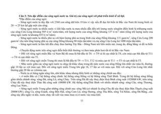 Câu 3: Nêu đặc đIểm của sông ngòi nước ta. Giá trị của sông ngòi với phát triển kinh tế xã hội.
*Đặc đIểm của sông ngòi:
- Sông ngòi nước ta dày đặc với 2360 con sông dàI trên 10 km vì vậy nếu đI dọc bờ biển từ Bắc vào Nam thì trung bình cứ
20 → 25 km lạI gặp một cửa sông.
- Sông ngòi nước ta nhiều nước vì khí hậu nước ta mưa nhiều dẫn đến trữ lượng nước sônglớn đIển hình là trữlượng nước
của sông Cửu Long khoảng 505 tỉ m3
nước/năm, trữ lượng nước của sông Hồng khoảng 137 tỉ m3
/ năm (tổng trữ lượng nước của
sông ngòi nước ta khoảng 853 tỉ m3
/năm).
- Sông ngòi nước ta nhiều phù sa với hàm lượng phù sa trung bình của sông Hồng khoảng 131 gam/m3
, sông Cửu Long 200
gam/m3
cho nên tổng lượng phù sa của sông Hồng khoảng 80 triệu tấn/năm và của sông Cửu Long kà 1000 triệu tấn/năm.
- Sông ngòi nước ta hầu hết đều chảy theo hướng Tây Bắc - Đông Nam nối liền miền núi, trung du, đồng bằng và đổ ra biển
Đông.
- Chuyển động nước trên sông ngòi diễn biến thất thường và theo mùa phân hoá rất rõ từ Bắc vào Nam:
+ Đối với sông ngòi miền Bắc và Nam Bộ thì mưa lũ bắt đầu từ T6 → T9 và lũ cao nhất là T8, còn mùa cạn bắt đầu từ T11
→ T4 và cạn nhất vào T1.
+ Đối với sông ngòi miền Trung thì mưa lũ bắt đầu từ T9 → T11, T12 và mùa cạn từ T11 → T5 và cạn nhất là T3.
+ Mức nước giữa các sông ngòi nước ta cũng rất khác nhau trong đó mức nước của sông Hồng lớn nhất vào mùa lũ, thường
gấp 10 lần so với mùa cạn. Đối với sông ngòi miền Trung lớn gấp 16, 17 lần so với mùa cạn. Đối với sông Cửu Long lớn nhất
thường gấp 20 lần so vớimùa cạn.
- Nước ta có hàng ngàn sông lớn, nhỏ khác nhau nhưng điển hình có những sông chính sau đây:
+ ở miền Bắc có 2 hệ thống sông chính: hệ thống sông Hồng và hệ thống sông TháI Bình. Trong đó hệ thống sông Hồng
gồm nhiều nhánh sông: sông Đà, sông Lô, sông Chảy. Trên sông Đà đã xây thuỷ điện Hoà Bình công suất 1920000 kW, trên sông
Chảy đã xây thuỷ điện Thác Bà công suất 108000 kW. Hệ thống sôngThái Bình với nhiều nhánh sông: sông Cầu, sông Thương,
sông Lục Nam...
+ Sông ngòi miền Trung gồm những sông chính sau: sông Mã (có nhánh là sông Chu đã xây thuỷ điện Bàn Thạch công suất
20000 kW); sông Cả, sông Gianh, sông Bến HảI, sông Cam Lộ, sông Hương, sông Thu Bồn, sông Trà Khúc, sông Đà Rằng...các
sông này đều ngắn và dốc, nước chảy rất xiết vào mùa mưa và ít nước vào mùa khô.
11
 