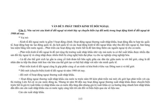 VẤN ĐỀ 5: PHÁT TRIỂN KINH TẾ ĐỐI NGOẠI.
Câu 1: Nêu vai trò của kinh tế đối ngoại và trình bày sự chuyển biến (sự đổi mới) trong hoạt động kinh tế đối ngoại từ
1988 tới nay.
* Vai trò:
- Kinh tế đối ngoại nước ta gồm 5 hoạt động chính. Hoạt động ngoại thương xuất nhập khẩu, hoạt động đầu tư hợp tác quốc
tế, hoạt động hợp tác lao động quốc tế, du lịch quốc tế và các hoạt động kinh tế đối ngoại khác như thu đổi tiền ngoại tệ, bán hàng
lưu niệm bằng tiền nước ngoài... Phát triển các hoạt động này trước hết là để làm tăng thêm các nguồn ngoại tệ cho cả nước.
- Phát triển kinh tế đối ngoại là để mở rộng thị trường xuất nhập khẩu nhờ vậy mà nước ta có thể xuất khẩu được nhiều đặc
sản đổi lấy ngoại tệ và cũng nhập được nhiều thiết bị công nghệ hiện đại phục vụ cho sự nghiệp công nghiệp hóa.
- Là để cho thế giới xích lại gần ta củng cố tình đoàn kết hữu nghị giữa các dân tộc giữa nước ta với thế giới, cũng là để
nhân dân ta tiếp thu được tinh hoa văn hóa của thế giới tạo cơ hội hội nhập với nền văn minh quốc tế.
- Phát triển kinh tế đối ngoại cũng là góp phần củng cố an ninh và hòa bình ở khu vực Đông nam á và thế giới.
* Đổi mới (chuyển biến) kinh tế đối ngoại từ năm 1988 tới nay.
- đổi mới về hoạt động ngoại thương xuất nhập khẩu.
+ Hoạt động ngoại thương xuất nhập khẩu của nước ta trước năm 88 kém phát triển mà mới chỉ giới hạn phát triển với các
thị trường Liên Xô cũ và các nước đông âu. Nhưng từ năm 88 đến nay hoạt động ngoại thương xuất nhập khẩu được chuyển biến
trước hết là giá trị xuất khẩu và nhập khẩu của cả nước đều tăng dần nhưng giá trị xuất khẩu có xu hướng tăng nhanh hơn nhập khẩu
dẫn đến cán cân xuất nhập khẩu của cả nước ngày càng tiến tới cân đối và biểu hiện qua các số liệu sau:
Cán cân xuất nhập khẩu.
113
 