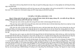 - Sản xuất vải liên tục tăng nhanh là do mức sống của người lao động ngày càng cao và công nghiệp sản xuất hàng tiêu dùng
ngày càng phát triển.
- Sản xuất phân bón bấp bênh do ta đổi mới lớn trong sản xuất nông nghiệp và đã xoá bỏ mô hình HTX. Vì thế nhu cầu phân
bón trước 1997 có giảm sút vì đã chuyển ruộng của HTX sang ruộng của hộ kinh tế gia đình.
VẤN ĐÊ 6: VĂN HÓA, GIÁO DỤC, Y TẾ.
Câu 1: Chứng minh nền giáo dục nước ta tương đối hoàn chỉnh, khá đa dạng, nhưng vẫn còn nhiều tồn tại. Hãy nêu
những phương hướng tiếp tục phát triển giáo dục và đào tạo.
* Nền giáo dục nước ta hiện nay phát triển tương đối hoàn chỉnh và khá đa dạng thể hiện như sau:
- Nền giáo dục nước ta phát triển tương đối hoàn chỉnh trước hết biểu hiện là đã hình thành được đầy đủ các cấp học từ cấp
mẫu giáo mầm non đến cấp Đại học và trên đại học.
- Nền giáo dục nước ta hoàn chỉnh cũng thể hiện bởi nước ta đã hình thành được đầy đủ các loại trường đào tạo như các
trường phổ thông, các trường dân lập, các trường dân lập nội trú, trường dành cho trẻ mồ côi, khuyết tật, trường giành cho trẻ NK...
Hệ thống trường học được hình thành như vậy là để đào tạo mọi điều kiện thuận lợi cho đối tượng con em nhân dân được tham gia
học tập.
- Nền giáo dục nước ta ngày nay phát triển rất đa dạng thể hiện bởi đã hình thành được nhiều hệ đào tạo, nhiều loại hình đào
tạo điển hình như hệ chính quy, hệ chuyên tu, hệ tại chức, hệ đào tạo từ xa. Sự phát triển đa dạng như vậy là để thu hút mọi tầng lớp
lao động tham gia học tập tuỳ theo điều kiện cụ thể của mình nhằm nâng cao dân trí với mục đích xã hội hóa nền giáo dục.
- Nền giáo dục nước ta phát triển với tốc độ khá nhanh. Nếu như trước CM tháng 8 cả nước chỉ có khoảng 10 trường PTTH,
1 cơ sở đại học thì ngày nay nước ta đã có khoảng 19 nghìn trường phổ thống các cấp, 103 trường cao đẳng đại học, 270 trường
trung học chuyên nghiệp và 230 trường công nhân kỹ thuật. Hệ thống trường học này lại được phân bố khá đồng đều, hợp lý giữa
các vùng lãnh thổ ở cả nước nói chung. Trong đó ĐBSH và Trung du Miền núi phía Bắc là vùng có số trường phổ thống nhiều nhất
cả nước với mỗi vùng trên 3000 trường, còn Tây Nguyên là vùng ít trường nhất cũng có gần 1000 trường. Còn các trường cao đẳng
Đại học chủ yếu tập trung ở ĐBSH khoảng 45 trường sau đó vùng Đông Nam Bộ khoảng 19 trường. Tây Nguyên là vùng ít trường
127
 