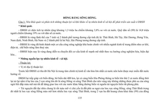 ĐỒNG BẰNG SÔNG HỒNG.
Câu 1: Nêu khái quát và phân tích những thuận lợi và khó khăn về tự nhiên kinh tế xã hội để phát triển sản xuất ở ĐBSH
* Khái quát.
- ĐBSH có diện tích tự nhiên rộng khoảng 1,3 triệu ha chiếm khoảng 3,8% so với cả nước. Quỹ dân số (99) là 14,8 triệu
người chiếm khoảng 19% so với dân số cả nước.
- ĐBSH là vùng lãnh thổ của 7 tỉnh và 2 thành phố tương đương cấp tỉnh đó là: Thái Bình, Hà Tây, Hải Dương, Hưng Yên,
Nam định, Ninh Bình, Hà Nam và 2 thành phố là hà Nội, Hải Phòng tương đương cấp tỉnh.
- ĐBSH là vùng đã hình thành một cơ cấu công nông nghiệp khá hoàn chỉnh với nhiều ngành kinh tế trọng điểm như cơ khí,
điện tử, chế biến nông lâm thuỷ sản.
- ĐBSH hiện nay là vùng đang diễn ra chuyển đổi cơ cấu kinh tế mạnh mẽ nhất theo xu hướng công nghiệm hóa, hiện đại
hóa...
* Những nguồn lực tự nhiên kinh tế - xã hội.
- Thuận lợi:
+ Vị trí địa lý thuận lợi:
Trước hết ĐBSH có thủ đô Hà Nội là trung tâm chính trị kinh tế văn hóa lớn nhất cả nước nên luôn được mọi miền đất nước
hướng về.
ĐBSH lại tiếp giáp với biển đông, bờ biển dài 400 km, lại có cảng biển Hỉa Phòng thông ra biển lớn thứ 2 cả nước đồng thời
lại nó lại nằm ở hạ lưu của 2 con sông lớn đó là sông Hồng và sông Thái Bình cho nên vùng này không những được phù sa của sông
ngòi bồi đắp màu mỡ mà rất dễ dàng giao lưu với các nước khác bằng đường biển và nguồn tài nguyên biển rất phong phú.
+ Tài nguyên đất đai nhìn chung là rất màu mỡ vì chủ yếu là đất phù sa ngọt của lưu vực sông Hồng, sông Thái Bình trong
đó nhất là lưu vực sông Hồng màu mỡ hơn nhiều lưu vực sông Thái Bình, trong 2 vạn ha đất hoang chưa khai thác (99) của đồng
135
 