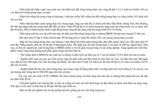 - Nhờ trình độ thâm canh, xen canh cao nên diện tích đất trồng lương thực của vùng đã đạt 1,2-1,3 triệu ha chiếm 14% so
với diện tích trồng lương thực cả nước.
- Diện tích trồng lúa trong vùng có khoảng 1 triệu ha chiếm 88% diện tích đất trồng lương thực và cũng chiếm 14% diện tích
lúa cả nước.
- Nhờ trình độ thâm canh lương thực nói chung ngày càng cao nên đã có nhiều tỉnh như Thái Bình, Hưng Yên, Hải Dương,
Hà Nội đạt năng suất lúa trung bình dẫn đầu cả nước. Năm 99 đã đạt 61,6 tạ/ha trong khi năng suất lúa trung bình của cả nước mới
đạt 40 tạ/ha. ĐB có nhiều huyện nhiều cánh đồng trong vùng đã đạt năng suất lúa trung bình từ 8-10 tấn/ha.
- Nhờ năng suất lúa cao như thế nên mặc dù diện tích đất trồng lương thực ít nhưng ĐBSH vẫn đạt sanr lượng LT khá cao:
Nếu như năm 93 đạt 4,7triệu tấn thì năm 99 đã tăng lên 6,1 triệu tấn chiếm 20% sản lượng lương thực cả nước.
- Mặc dù sản lượng lương thực cao nhưng vì dân đông nên bình quân lương thực theo đầu người chưa cao. Nếu như năm 93
mới đạt 349kg/người/ năm thì 99 đã đạt 414kg/người/năm, vẫn thấp hơn chỉ tiêu lương thực ở cả nước là 440 kg/ người/năm. Như
vậy, có thể nói ngành sản xuất lương thực ở ĐBSH chiếm vị trí rất quan trọng trong cơ cấu nông nghiệp. Song ngành sản xuất thực
phẩm trong vùng cũng không kém phần quan trọng mà biểu hiện là:
+ Thế mạnh nhất ở ĐBSH là sản xuất rau vụ đông và diện tích rau hiện nay là 7 vạn ha chiếm 27,8% diện tích rau cả nước.
+ Ngành chăn nuôi gia súc, gia cầm trong vùng rất phát triển mà điển hình là nuôi trâu, bò, lợn; với đàn trâu trên 300 ngàn
con, đàn bò trên 200 ngàn con, đàn lợn tăng rất nhanh, nếu như năm 93 đạt 2,8 triệu con thì năm 99 đã có 4,3 triệu con chiếm 22,5%
đàn lợn cả nước.
+ Ngành đánh bắt hải sản, nuôi trồng thuỷ sản trong vùng rất đang phát triển với tổng diện tích nuôi trồng là 5,8 vạn ha, với
sản lượng nuôi trồng đạt từ 100-200 ngàn tấn tôm cá/năm.
Tuy vậy việc sản xuất LTTP ở ĐBSH vẫn chưa tương xứng với tiềm năng cho nên cần có những biện pháp tích cực để tiếp
tục phát triển đó là:
. Cần phải nghiên cứu chuyển đổi cơ cấu cây trồng vật nuôi sao cho thích hợp với đặc điểm tự nhiên sinh thái của từng vùng.
Xác lập cơ cấu mùa vụ thật hợp lý để hạn chế hậu quả thiện tai.
. Đầu tư tiếp tục nghiên cứu lai tạo giống lúa mới, giống gia súc mới tăng trọng cao.
145
 