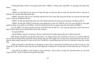 * Những đặc điểm tự nhiên và tài nguyên thiên nhiên ở ĐBSCL ( Chứng minh vùng ĐBCL là vùng giầu tiềm năng thiên
nhiên).
- VTĐL:
+ ĐBSCL là vùng lãnh thổ cực nam của tổ quốc nằm gần xích đạo hơn gần chí tuyến cho nên thiên nhiên ở vùng này là
nhiệt đới cận xích đạo nóng nắng quanh năm.
+ ĐBSCL cũng nằm ở hạ lưu của 2 hệ thống sông lớn đó là Tiền Giang, Hậu Giang nên đất đai của vùng này luôn được phù
sa của 2 sông này bồi đắp rất màu mỡ.
+ ĐBSCL lại nằm gần đường biển quốc tế (eo biển Malacca khá tiện lợi trong việc mở rộng giao lưu hợp tác quốc tế.
+ ĐBSCL lại nằm gần TPHCM là trung tâm công nghiệp lớn cả nước nên TPHCM vừa là nơi cung cấp thiết bị công nghệ
nguồn lao động có tay nghề cao cho ĐBSCL vừa là thị trường tiêu thụ lớn các nguồn lương thực thực phẩm của ĐBSCL...
Tuy vậy ĐBSCL vẫn nằm trong khu vực được coi là nhiều thiên tai nhất TG vì vậy vùng này cũng như cả nước luôn luôn bị
thiên tai khắc nghiệt đe doạ mà điển hình là lữ lụt, bão, khô hạn...
- Tài nguyên đất đai:
+ Đất đai ĐBSCL rộng lớn có thể được chia làm 2 phần chính đó là phần thượng châu thổ và phần hạ châu thổ.
Phần thượng châu thổ là vùng đất nằm ngoài phạm vi tác động của thuỷ triều sóng biển có độ cao từ 2- 4m đó là lãnh thổ
của các tỉnh An Giang, Đồng Tháp, Kiên Giang, nhưng vùng này vẫn bị ngập nước vào mùa mưa, còn mùa khô thì nước vẫn còn
đọng lại thành những vũng nhỏ ít có giá trị tưới tiêu. Còn đất đai ở vùng thượng châu thổ chủ yếu là đất phèn ít được đầu tư khai
thác.
. Phần hạ châu thổ là vùng đất luôn bị ảnh hưởng của thuỷ triều và sóng biển đó là đất đai của các tỉnh từ Long An, Tiền
Giang đến Cà Mau. Đất đai trong vùng chủ yếu là đất ngập mặn và những cồn cát thích hợp với nuôi trồng thuỷ sản và trồng hoa
màu.
. Vùng đất tốt của ĐBSCL là dải đất phù sa ngọt có khoảng 1 triệu ha nằm ven sông tiền, sông Hậu thuộc các tỉnh Vĩnh
Long, Cần Thơ... rất tốt với phát triển lương thực thực phẩm.
147
 