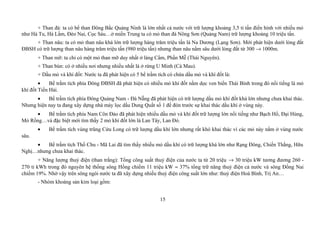 + Than đá: ta có bể than Đông Bắc Quảng Ninh là lớn nhất cả nước với trữ lượng khoảng 3,5 tỉ tấn điển hình với nhiều mỏ
như Hà Tu, Hà Lầm, Đèo Nai, Cọc Sáu…ở miền Trung ta có mỏ than đá Nông Sơn (Quảng Nam) trữ lượng khoảng 10 triệu tấn.
+ Than nâu: ta có mỏ than nâu khá lớn trữ lượng hàng trăm triệu tấn là Na Dương (Lạng Sơn). Mới phát hiện dưới lòng đất
ĐBSH có trữ lượng than nâu hàng trăm triệu tấn (980 triệu tấn) nhưng than nâu nằm sâu dưới lòng đất từ 300 → 1000m.
+ Than mỡ: ta chỉ có một mỏ than mỡ duy nhất ở làng Cẩm, Phấn Mễ (Thái Nguyên).
+ Than bùn: có ở nhiều nơi nhưng nhiều nhất là ở rừng U Minh (Cà Mau).
+ Dầu mỏ và khí đốt: Nước ta đã phát hiện có 5 bể trầm tích có chứa dầu mỏ và khí đốt là:
• Bể trầm tích phía Đông ĐBSH đã phát hiện có nhiều mỏ khí đốt nằm dọc ven biển Thái Bình trong đó nổi tiếng là mỏ
khí đốt Tiền Hải.
• Bể trầm tích phía Đông Quảng Nam - Đà Nẵng đã phát hiện có trữ lượng dầu mỏ khí đốt khá lớn nhưng chưa khai thác.
Nhưng hiện nay ta đang xây dựng nhà máy lọc dầu Dung Quất số 1 để đón trước sự khai thác dầu khí ở vùng này.
• Bể trầm tích phía Nam Côn Đảo đã phát hiện nhiều dầu mỏ và khí đốt trữ lượng lớn nổi tiếng như Bạch Hổ, Đại Hùng,
Mỏ Rồng…và đặc biệt mới tìm thấy 2 mỏ khí đốt lớn là Lan Tây, Lan Đỏ.
• Bể trầm tích vùng trũng Cửu Long có trữ lượng dầu khí lớn nhưng rất khó khai thác vì các mỏ này nằm ở vùng nước
sâu.
• Bể trầm tích Thổ Chu - Mã Lai đã tìm thấy nhiều mỏ dầu khí có trữ lượng khá lớn như Rạng Đông, Chiến Thắng, Hữu
Nghị…nhưng chưa khai thác.
+ Năng lượng thuỷ điện (than trắng): Tổng công suất thuỷ điện của nước ta từ 20 triệu → 30 triệu kW tương đương 260 -
270 tỉ kWh trong đó nguyên hệ thống sông Hồng chiếm 11 triệu kW ≈ 37% tổng trữ năng thuỷ điện cả nước và sông Đồng Nai
chiếm 19%. Nhờ vậy trên sông ngòi nước ta đã xây dựng nhiều thuỷ điện công suất lớn như: thuỷ điện Hoà Bình, Trị An…
- Nhóm khoáng sản kim loại gồm:
15
 