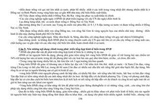 +điều dược trồng với qui mô lớn nhất cả nước, phân bố nhiều nhất ở các tỉnh trong vùng nhiệt đới nhưng nhiều nhất là ở
Đồng nai và Bình Phước trong vùng hiện nay có gần 400 nhà máy chế biến Điều xuất khẩu.
Hồ Tiêu: được trồng nhiều nhất ở Đồng Nai, Bà Rịa vũng tàu phục vụ xuất khẩu là chính.
+Các cây công nghiệp ngắn ngày ở ĐNB rất phát triển (ngang với cây CN dài ngày) điển hình là:
.Lạc đứng hàng nhất, nhì cả nước được trồng ở Đồng Nai và Tây Ninh.
.đậu tương đứng thứ 2 cả nước sau Trung du miền núi phía Bắc có S 1,3 S đậu tương cả nước và được trồng nhiều ở Đồng
Nai và Tây Ninh.
. Mía được trồng nhiều nhất ven sông Đồng nai, ven sông Sài Gòn là vùng nguyên liẹu của nhiều nhà máy đường : điển
hình là nhà máy đường thành phố Hồ Chí Minh
Các cây công nghiệp ngắn ngày khác như thuốc lá, bông, dâu tằm, cói cũng được trồng với quy mô nhỏvà S khônglớn.
Qua chứng minh ta khẳng định ĐNB phải là vùng chuyên canh cây CN quy mô lớn có cơ cấu cây trồng có năng suất cao,
chất lượng cao và gắn chặt với các nhà máy chế biến lớn nhất, hoàn chỉnh nhất ở cả nước.
Câu 5: Nêu những nội dung chính trong phát triển tổng hợp kinh tế biển trong ĐNB
* ĐNB cần phải đặt vấn đề phát triển tổng hợp kinh tế biển là vì những lý do sau:
-ĐNB có tài nguyên biển đa dạng, phong phú giàu tiểm năng bởi vùng biển ĐNB rất giàu về trữ lượng hải sản chiếm tới
54% trữ lượng hải sản cả nước trong đó rất phong phú với các loài hải sản quý như tôm hùm, cá thu , cá chim, đồi mồi .
+Trong vùng tập trung nhiều bãi cá, bãi tôm lớn với 3 ngư trường lớn bao quanh.
Vùng biển ĐNB rất giàu về khoáng sản ở thềm lục địa với 3 bể trầm tích lớn thứ nhất cả nước - là Nam Côn đảo, vùng
trũng Cửu Long và thổ chu Mã Lai; trong đó bể nam Côn đảo có nhiều mỏ dầu khí nổi tiếng thế giới như bạch Hổ, đại hùng, Mỏ
rồng là cơ sở tạo ra nguồn khoáng sản có giá trị kinh tế cao.
+vùng biển ĐNB cótài nguyên phong cảnh rất hấp dần, có nhiều bãi tắm nổi tiếng như bãi trước, bãi Sau và bán đảo vũng
Tàu đặc biệt có tiềm năng nhiệt độ cao ánh nắng nhiệt đới ôn hoà rất hấp dẫn với du khách phương Tây. Cùng với phong cảnh đẹp,
hấp dẫn lại có côn đảo cách bờ biển hơn trăm km là di tích lịch sử nổi tiếng rất hấp dẫn với du khách và cũng là nơi nghỉ mát rất có
giá trị làm nâng cao sức khoẻ con người.
+Vùng biển ĐNB cũng có khả năng rất lớn để phát triển giao thông đườngbiển vì có những vũng, vịnh , cửa sông lớn cho
phép xây dựng nhiều cảng lớn như cảng Vũng tàu, Cảng Sài Gòn...
Qua đó ta thấy vùng biển ĐNB đa dạng, giàu tiểm năng , nhiều giá trị khác nhau với phát triển kinh tế biển, mà các nguồn
tài nguyên biển này hiện nay đang dồng thời được đầu tư khai thác , sử dụng cho phát triển nhiều ngành kinhtế biển , nhưng việc
198
 