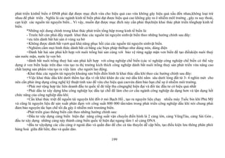 phát triển kinhtế biển ở ĐNB phải đạt được mục đích vừa cho hiệu quả cao vừa không gây hiệu quả xấu đến nhau,không loại trừ
nhau để phát triển . Nghĩa là các ngành kinh tế biển phải đạt được hiệu quả cao không gây ra ô nhiễm môI trường , gây ra suy thoái,
cạn kiệt các nguồn tài nguyên biển... Vì vậy, muốn đạt được mục đích này cần phải thựchiện khai thác phát triển tổnghợp kinh tế
biển.
*Những nội dung chính trong khai thác phát triển tổng hộp trong kinh tế biển là:
- Trước hết càn phải đẩy mạnh khai thác các nguồn tài nguyên sinhvật biển theo những hướng chính sau đây:
+ưu tiên dánh bắt hải sản ở vùng xa bờ
+Không được dánh bắt vựơt quá khả năng phục hồi của các nguồn tài nguyên sinhvật biển.
+Nghiêm cấm mọi hình thức dánh bắt cá bằng các biẹn pháp thôbạo như dùng mìn, dùng điện
+Đánh bắt hải sản phải kết hợp với nuôi trồng hải sản cùng với bảo vệ rừng ngập mặn ven biển để tạo điềukiện nuôi thuỷ
sản nước mặn, nước lợ ven bờ.
+đánh bắt nuôi trồng thuỷ hải sản phải kết hợp với công nghiệp chế biến (các xí nghiệp công nghiệp chế biến có thể xây
dựng ở ven biển hoặc trên đảo vừa tạo ra thị trường kích thích công nghiệp dánh bắt nuôi trồng thuỷ sản phát triển vừa nâng cao
chất lượng sản phẩm vừa tạo ra việc làm cho người lao động.
-Khai thác các nguồn tài nguyên khoáng sản biển điển hình là khai thác dầu khí theo các hướng chính sau đây:
+Việc khai thác dầu khí dưới thềm lục địa vì rất khó khăn do các mỏ dầu khí nằm sâu dưới lòng đất từ 3- 4 nghìn mét cho
nên cần phải ứng dụng công nghệ kỹ thuật tinh xảo để vừa cho hiệu quả caovừa đảm bảo hạn chế sự ô nhiễm môi trường.
+Phải mở rộng hợp tác liên doanh đầu tư quốc tế đẻ tiếp thu côngnghệ hiện đại và đối tác đầu tư có hiệu quả nhất
+Phải dầu tư xây dựng khu công nghiệp lọc dầu tại chỗ để làm cho cơ cấu ngành công nghiệp da dạng hơn và tận dụng hết
chức năng của công nghiệp dầu khí.
+Cần khai thác triệt để nguồn tài nguyên khí đốt ở mỏ Bạch Hổ , tạo ra nguyên liệu chạy nhiều máy Tuốc bin khí Phú Mỹ
và cũng là nguyên liệu đẻ sản xuất phân đạm với công suất 800 000 tấn/năm trong phát triển công nghiệp dầu khí nói chung phải
đảm bảo nguyên tắc hạn chế tối đa gây ô nhiễm môi trưoừng biển.
-Phát triển giao thông biển cần theo những hướng chính sau:
+Đầu tư xây dựng cảng biển hiện đại nâng công suất vận chuyển điển hình là 2 cảng lớn, cảng VũngTàu, cảng Sài Gòn ,
đầu tư xây dựng những cảng này thành cảng biển quốc tế hiện đại ngang tầm 1 số cảng ĐNA
+đầu tư xâydựng các cầu cảng ở ngoài đảo và quần đảo để cho cá tàu thuyền dễ cập bến, tạo điều kiện lưu thông phân phói
hàng hoá giữa đất liền; đảo và quần dảo.
199
 