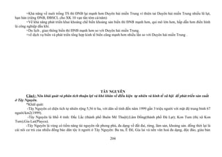 +Khả năng về nuôi trồng TS thì ĐNB lại mạnh hơn Duyên hải miền Trung vì thiên tai Duyên hải miền Trung nhiều lũ lụt,
hạn hán (riêng ĐNB, ĐBSCL cho XK 10 vạn tấn tôm cá/năm)
+Về khả năng phát triển khai khoáng chế biến khoảng sản biển thì ĐNB mạnh hơn, qui mô lớn hơn, hấp dẫn hơn điển hình
là công nghiệp dầu khí.
+Du lịch , giao thông biển thì ĐNB mạnh hơn so với Duyên hải miền Trung.
+về dịch vụ biển và phát triển tổng hợp kinh tế biển cũng mạnh hơn nhiều lần so với Duyên hải miền Trung .
TÂY NGUYÊN
Câu1: Nêu khái quát và phân tích thuận lợi và khó khăn về đIều kiện tự nhiên và kinh tế xã hội để phát triển sản xuất
ở Tây Nguyên.
*KháI quát:
-Tây Nguyên có diện tích tự nhiên rộng 5,56 tr ha, với dân số tính đến năm 1999 gần 3 triệu người với mật độ trung bình 67
người/km2(1999).
-Tây Nguyên là lthổ 4 tỉnh: Đắc Lắc (thành phố Buôn Mê Thuột);Lâm Đồng(thành phố Đà Lạt); Kon Tum (thị xã Kon
Tum);Gia Lai(Playcu).
-Tây Nguyên là vùng có tiềm năng tài nguyên rất phong phú, đa dạng về đất đai, rừng, lâm sản, khoáng sản. đồng thời lại là
cái nôi cư trú của nhiều đồng bào dân tộc ít người ở Tây Nguyên: Ba na, Ê Đê, Gia lai và nền văn hoá đa dạng, độc đáo, giàu bản
204
 