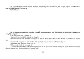 Câu 5: giải thích tại sao nước ta muốn đẩy mạnh, tăng trưởng nền kinh tế thì cần phải mở rộng hợp tác quan hệ với các
nước ĐNA trên bình diện với quốc tế
Trả lời: Như câu 2
Câu 6: Nêu những thuận lợi và khó khăn trong đẩy mạnh tăng trưởng kinh tế xã hội của các nước Đông Nam á và các
biện pháp giải quyết
*ở các nước Đông Nam á hiện nay là:
- Các nước Đông Nam á đều có thuận lợi chung là:
+Đều có tài nguyên thiên nhiên như khoáng sản đất rừng rất phong phú có thể khai thác chế biến và xuất khẩu với quy mô
lớn.
+Các nước đều có nguồn lao động dồi dào, trình độ chuyên môn, kỹ thuật tay nghề được nâng cao
* Những khó khăn trong tăng trưởng kinh tế
-Thiếu vốn đặc biệt là các vốn ngoại tệ.
- Các nước Đông Nam á đều có kỹ thuật công nghệ còn rất lạc hậu,cho nên từ trước đến nay các nguồn khai thác tài nguyên
đều phải dựa vào nước ngoài rất tốn kém và hiệu quả thấp .
220
 