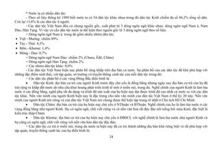 * Nước ta có nhiều dân tộc:
- Theo số liệu thống kê 1989 biết nước ta có 54 dân tộc khác nhau trong đó dân tộc Kinh chiếm đa số 86,2% tổng số dân.
Còn lại 13,8% là các dân tộc ít người.
- Các dân tộc Việt Nam đều có chung nguồn gốc, xuất phát từ 3 dòng ngôn ngữ khác nhau: dòng ngôn ngữ Nam á, Nam
Đảo, Hán Tạng. Vì vậy cơ cấu dân tộc nước ta thể hiện theo nguồn gốc từ 3 dòng ngôn ngữ theo số liệu:
+ Dòng ngôn ngữ Nam á: trong đó gồm nhiều nhóm dân tộc:
• Việt - Mường: chiếm 89%
• Tày - Thái: 4,3%
• Môn - Khơme: 1,4%
• Mông - Dao: 0,7%
+ Dòng ngôn ngữ Nam Đảo: chiếm 2% (Churu, Êđê, Chăm)
+ Dòng ngôn ngữ Hán Tạng: chiếm 2%
+ Các nhóm dân tộc khác: 0,6%
- Các dân tộc Việt Nam hiện nay phân bố rộng khắp trên địa bàn cả nước. Sự phân bố của các dân tộc đã khá phù hợp với
những đặc điểm sinh thái, với tập quán, sở trường và truyền thống canh tác của mỗi dân tộc trong đó:
+ Các dân tộc phân bố ở các vùng Đông Bắc điển hình là:
• Dân tộc Kinh: địa bàn cư trú của người Kinh trước đây chủ yếu là đồng bằng nhưng ngày nay địa bàn cư trú của họ đã
trải rộng ra khắp đất nước do nhu cầu khai hoang phát triển kinh tế mới ở miền núi, trung du. Nghề chính của người Kinh là làm lúa
nước ở các đồng bằng, nghề phụ rất đa dạng và trình độ sản xuất của họ hiện nay đạt được trình độ cao nhất cả nước so với các dân
tộc khác. Nền văn minh của người Kinh hiện nay là đặc trưng cho nền văn minh của dân tộc Việt Nam ở thế kỷ 20 này. Nền văn
minh của người Kinh nói riêng và của dân tộc Việt Nam nói chung được thể hiện tập trung rõ nhất ở Chủ tịch Hồ Chí Minh.
• Dân tộc Chăm: địa bàn cư trú của họ hiện nay chủ yếu ở NThuận và BThuận. Nghề chính của họ là làm lúa nước ở các
vùng đồng bằng như người Kinh. Họ có ngôn ngữ, chữ viết riêng và có nền văn hoá rất độc đáo nổi tiếng bởi múa Katê, đặc biệt là
kiến trúc tháp Chàm.
• Dân tộc Khơme: địa bàn cư trú của họ hiện nay chủ yếu ở ĐBSCL với nghề chính là làm lúa nước như người Kinh và
họ cũng có ngôn ngữ, chữ viết riêng với nền văn hóa dân tộc độc đáo.
+ Các dân tộc cư trú ở miền núi, trung du nước ta hiện nay đã cư trú thành những địa bàn khá riêng biệt và rất phù hợp với
tập quán, truyền thống canh tác của họ điển hình là:
24
 