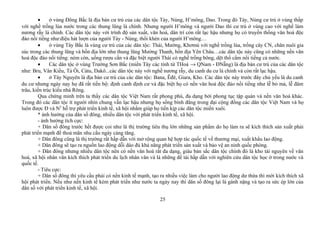• ở vùng Đông Bắc là địa bàn cư trú của các dân tộc Tày, Nùng, H’mông, Dao. Trong đó Tày, Nùng cư trú ở vùng thấp
với nghề trồng lúa nước trong các thung lũng là chính. Nhưng người H’mông và người Dao thì cư trú ở vùng cao với nghề làm
nương rẫy là chính. Các dân tộc này với trình độ sản xuất, văn hoá, dân trí còn rất lạc hậu nhưng họ có truyền thống văn hoá độc
đáo nổi tiếng như:điệu hát lượn của người Tày - Nùng, thổi khèn của người H’mông…
• ở vùng Tây Bắc là vùng cư trú của các dân tộc: Thái, Mường, Khơmú với nghề trồng lúa, trồng cây CN, chăn nuôi gia
súc trong các thung lũng và bồn địa lớn như thung lũng Mường Thanh, bồn địa Yên Châu…các dân tộc này cũng có những nền văn
hoá độc đáo nổi tiếng: ném còn, uống rượu cần và đặc biệt người Thái có nghề trồng bông, dệt thổ cẩm nổi tiếng cả nước.
• Các dân tộc ở vùng Trường Sơn Bắc (miền Tây các tỉnh từ THoá → QNam - ĐNẵng) là địa bàn cư trú của các dân tộc
như: Bru, Vân Kiều, Tà Ôi, Càtu, Dakô...các dân tộc này với nghề nương rẫy, du canh du cư là chính và còn rất lạc hậu.
• ở Tây Nguyên là địa bàn cư trú của các dân tộc: Bana, Êđê, Giara, Kho. Các dân tộc này trước đây chủ yếu là du canh
du cư nhưng ngày nay họ đã rất tiến bộ: định canh định cư và đặc biệt họ có nền văn hoá độc đáo nổi tiếng như lễ bỏ mả, lễ đâm
trâu, kiến trúc kiểu nhà Rông.
Qua chứng minh trên ta thấy các dân tộc Việt Nam rất phong phú, đa dạng bởi phong tục tập quán và nền văn hoá khác.
Trong đó các dân tộc ít người nhìn chung vẫn lạc hậu nhưng họ sống bình đẳng trong đại cộng đồng các dân tộc Việt Nam và họ
luôn được Đ và N2
hỗ trợ phát triển kinh tế, xã hội nhằm giúp họ tiến kịp các dân tộc miền xuôi.
* ảnh hưởng của dân số đông, nhiều dân tộc với phát triển kinh tế, xã hội.
- ảnh hưởng tích cực:
+ Dân số đông trước hết được coi như là thị trường tiêu thụ lớn những sản phẩm do họ làm ra sẽ kích thích sản xuất phải
phát triển mạnh để thoả mãn nhu cầu ngày cảng tăng.
+ Dân đông cũng là thị trường rất hấp dẫn với mở rộng quan hệ hợp tác quốc tế về thương mại, xuất khẩu lao động.
+ Dân đông sẽ tạo ra nguồn lao động dỗi dào đủ khả năng phát triển sản xuất và bảo vệ an ninh quốc phòng.
+ Dân đông nhưng nhiều dân tộc nên có nền văn hoá rất đa dạng, giàu bản sắc dân tộc chính đó là kho tài nguyên về văn
hoá, xã hội nhân văn kích thích phát triển du lịch nhân văn và là những đề tài hấp dẫn với nghiên cứu dân tộc học ở trong nước và
quốc tế.
- Tiêu cực:
+ Dân số đông thì yêu cầu phải có nền kinh tế mạnh, tạo ra nhiều việc làm cho người lao động dư thừa thì mới kích thích xã
hội phát triển. Nếu như nền kinh tế kém phát triển như nước ta ngày nay thì dân số đông lại là gánh nặng và tạo ra sức ép lớn của
dân số với phát triển kinh tế, xã hội.
25
 