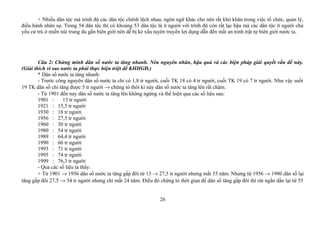 + Nhiều dân tộc mà trình độ các dân tộc chênh lệch nhau, ngôn ngữ khác cho nên rất khó khăn trong việc tổ chức, quản lý,
điều hành nhân sự. Trong 54 dân tộc thì có khoảng 53 dân tộc là ít người với trình độ còn rất lạc hậu mà các dân tộc ít người chủ
yếu cư trú ở miền núi trung du gần biên giới nên dễ bị kẻ xấu tuyên truyền lợi dụng dẫn đến mất an ninh trật tự biên giới nước ta.
Câu 2: Chứng minh dân số nước ta tăng nhanh. Nêu nguyên nhân, hậu quả và các biện pháp giải quyết vấn đề này.
(Giải thích vì sao nước ta phải thực hiện triệt để KHHGĐ.)
* Dân số nước ta tăng nhanh:
- Trước công nguyên dân số nước ta chỉ có 1,8 tr người, cuối TK 18 có 4 tr người, cuối TK 19 có 7 tr người. Như vậy suốt
19 TK dân số chỉ tăng được 5 tr người → chứng tỏ thời kì này dân số nước ta tăng lên rất chậm.
- Từ 1901 đến nay dân số nước ta tăng lên không ngừng và thể hiện qua các số liệu sau:
1901 : 13 tr người
1921 : 15,5 tr người
1930 : 18 tr người
1956 : 27,5 tr người
1960 : 30 tr người
1980 : 54 tr người
1989 : 64,4 tr người
1990 : 66 tr người
1993 : 71 tr người
1995 : 74 tr người
1999 : 76,3 tr người
- Qua các số liệu ta thấy:
+ Từ 1901 → 1956 dân số nước ta tăng gấp đôi từ 13 → 27,5 tr người nhưng mất 55 năm. Nhưng từ 1956 → 1980 dân số lại
tăng gấp đôi 27,5 → 54 tr người nhưng chỉ mất 24 năm. Điều đó chứng tỏ thời gian để dân số tăng gấp đôi thì rút ngắn dần lại từ 55
26
 