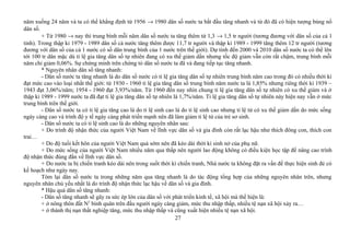năm xuống 24 năm và ta có thể khẳng định từ 1956 → 1980 dân số nước ta bắt đầu tăng nhanh và từ đó đã có hiện tượng bùng nổ
dân số.
+ Từ 1980 → nay thì trung bình mỗi năm dân số nước ta tăng thêm từ 1,3 → 1,5 tr người (tương đương với dân số của cả 1
tỉnh). Trong thập kỉ 1979 - 1989 dân số cả nước tăng thêm được 11,7 tr người và thập kỉ 1989 - 1999 tăng thêm 12 tr người (tương
đương với dân số của cả 1 nước có số dân trung bình của 1 nước trên thế giới). Dự tính đến 2000 và 2010 dân số nước ta có thể lên
tới 100 tr dân mặc dù tỉ lệ gia tăng dân số tự nhiên đang có xu thế giảm dần nhưng tốc độ giảm vẫn còn rất chậm, trung bình mỗi
năm chỉ giảm 0,06%. Sự chứng minh trên chứng tỏ dân số nước ta đã và đang tiếp tục tăng nhanh.
* Nguyên nhân dân số tăng nhanh:
- Dân số nước ta tăng nhanh là do dân số nước có tỉ lệ gia tăng dân số tự nhiên trung bình năm cao trong đó có nhiều thời kì
đạt mức cao vào loại nhất thế giới: từ 1930 - 1960 tỉ lệ gia tăng dân số trung bình năm nước ta là 1,85% nhưng riêng thời kì 1939 –
1943 đạt 3,06%/năm; 1954 - 1960 đạt 3,93%/năm. Từ 1960 đến nay nhìn chung tỉ lệ gia tăng dân số tự nhiên có xu thế giảm và ở
thập kỉ 1989 - 1999 nước ta đã đạt tỉ lệ gia tăng dân số tự nhiên là 1,7%/năm. Tỉ lệ gia tăng dân số tự nhiên này hiện nay vẫn ở mức
trung bình trên thế giới.
- Dân số nước ta có tỉ lệ gia tăng cao là do tỉ lệ sinh cao là do tỉ lệ sinh cao nhưng tỉ lệ tử có xu thế giảm dần do mức sống
ngày càng cao và trình độ y tế ngày càng phát triển mạnh nên đã làm giảm tỉ lệ tử của trẻ sơ sinh.
- Dân số nước ta có tỉ lệ sinh cao là do những nguyên nhân sau:
+ Do trình độ nhận thức của người Việt Nam về lĩnh vực dân số và gia đình còn rất lạc hậu như thích đông con, thích con
trai…
+ Do độ tuổi kết hôn của người Việt Nam quá sớm nên đã kéo dài thời kì sinh nở của phụ nữ.
+ Do mức sống của người Việt Nam nhiều năm qua thấp nên người lao động không có điều kiện học tập để nâng cao trình
độ nhận thức đúng đắn về lĩnh vực dân số.
+ Do nước ta bị chiến tranh kéo dài nên trong suốt thời kì chiến tranh, Nhà nước ta không đặt ra vấn đề thực hiện sinh đẻ có
kế hoạch như ngày nay.
Tóm lại dân số nước ta trong những năm qua tăng nhanh là do tác động tổng hợp của những nguyên nhân trên, nhưng
nguyên nhân chủ yếu nhất là do trình độ nhận thức lạc hậu về dân số và gia đình.
* Hậu quả dân số tăng nhanh:
- Dân số tăng nhanh sẽ gây ra sức ép lớn của dân số với phát triển kinh tế, xã hội mà thể hiện là:
+ ở nông thôn đất N2
bình quân trên đầu người ngày càng giảm, mức thu nhập thấp, nhiều tệ nạn xã hội xảy ra…
+ ở thành thị nạn thất nghiệp tăng, mức thu nhập thấp và cũng xuất hiện nhiều tệ nạn xã hội.
27
 