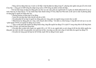 - Năng suất lao động hiện nay ở nước ta rất thấp vì đại bộ phận lao động trong N2
, phương tiện nghèo nàn già cỗi cũ kĩ, kinh
tế lạc hậu → tổng giá trị GDP (tổng thu nhập trong nước); GNP (tổng sản phẩm xã hội) rất thấp…
Tóm lại hiện trạng sử dụng lao động giữa các khu vực sản xuất, giữa các ngành kinh tế và giữa các thành phần kinh tế của cả
nước hiện nay là chưa hợp lý. Vì vậy muốn thực hiện nhanh chóng CN hoá, hđại hoá Nhà nước ta đã vạch ra một số phương pháp
sử dụng hợp lý nguồn lao động như sau:
* Phương hướng sử dụng hợp lý lao động:
- Trước hết cần phải thực hiện triệt để sinh đẻ có KH.
- Cần phải phân bố lại hợp lý nguồn lao động giữa các vùng, giữa các ngành trong cả nước theo xu thế:
+ Phân bố lại lao động giữa các vùng: cách chuyển dân từ đồng = lên định cư, khai hoang ở vùng đất mới nên tạo ra sự cân
=giữa nguồn TNTN với nguồn lao động của cả nước.
+ Theo xu thế giảm dần nguồn lao động thuần nông, tăng dần nguồn lao động CN và phi N2
trong nông thôn là để từng bước
thực hiện CN hoá, văn minh hoá nông thôn.
- Cần phải đầu tư phát triển mạnh các ngành GD, y tế, VH và các ngành dịch vụ nói chung là để thu hút nhiều nguồn lao
động phi sản xuất vật chất vừa góp phần văn minh hoá xã hội, vừa nâng cao dần mức sống về tinh thần cho người lao động VN.
- Cần phải mở rộng quan hệ hợp tác QT để đẩy mạnh XK lao động đi nước ngoài.
34
 
