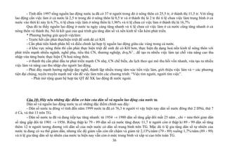 - Tính đến 1997 tổng nguồn lao động nước ta đã có 37 tr người trong đó ở nông thôn có 25,5 tr, ở thành thị 11,5 tr. Với tổng
lao động cần việc làm ở cả nước là 2,5 tr trong đó ở nông thôn là 0,5 tr và ở thành thị là 2 tr thì tỉ lệ chưa việc làm trung bình ở cả
nước vào thời kì này là 6,7%, tỉ lệ chưa việc làm ở nông thôn là 1,96% và tỉ lệ chưa có việc làm ở thành thị là 16,7%
Qua đó ta thấy nguồn lao động ở nước ta ngày càng tăng nhanh và tỉ lệ chưa có việc làm ở cả nước cũng tăng nhanh ở cả
nông thôn và thành thị. Nó là kết quả của quá trình gia tăng dân số và nền kinh tế vẫn kém phát triển.
* Phương hướng giải quyết việclàm:
- Trước hết cần phải thựchiện triệt để sinh đẻ có KH.
- Cần phải tiến hành phân bố và điều chỉnh lại hợp lý nguồn lao động giữa các vùng trong cả nước.
- ở khu vực nông thôn thì cần phải thực hiện triệt để sinh đẻ có KH hơn, thực hiện đa dạng hoá nền kinh tế nông thôn với
phát triển mạnh nhiều ngành, nghề phụ, tiểu thủ CN, thương nghiệp, dvụ,N2
…để tạo ra nhiều việc làm tại chỗ vừa nâng cao thu
nhập vừa từng bước thực hiện CN hoá nông thôn.
- ở thành thị cần phải đầu tư phát triển mạnh CN nhẹ, CN chế biến, du lịch theo qui mô thu hồi vốn nhanh, vừa tạo ra nhiều
việc làm và nâng cao thu nhập cho người lao động.
- Phải đẩy mạnh hướng nghiệp dạy nghề, thành lập nhiều trung tâm xúc tiến việc làm, giới thiệu việc làm và = các phương
tiện đại chúng, tuyên truyền mạnh mẽ vấn đề việc làm trên các chương trình: “Việc tìm người, người tìm việc”.
- Phải mở rộng quan hệ hợp tác QT để XK lao động đi nước ngoài.
Câu 10: Hãy nêu những đặc điểm cơ bản của dân số và nguồn lao động của nước ta.
Dân số và nguồn lao động nước ta có những đặc điểm chính sau đây:
- Dân số nước ta đông vì tính đến năm 1999 nước ta đã có 76,3 tr người vì vậy hiện nay dân số nước đông thứ 2 ĐNá, thứ 7
ở Cá, và thứ 13 trên TG.
- Dân số nước ta đã và đang tiếp tục tăng nhanh: từ 1954 → 1980 dân số tăng gấp đôi mất 25 năm , chỉ = nửa thời gian dân
số tăng gấp đôi từ 1901 → 1956. Riêng thập kỉ 79 - 89 dân số cả nước tăng được 11,7 tr người còn ở thập kỉ 89 - 99 dân số tăng
thêm 12 tr người tương đương với dân số của một nước có dân số trung bình trên TG. Mặc dù tỉ lệ gia tăng dân số tự nhiên của
nước ta đang có xu thế giảm dần, nhưng tốc độ giảm vẫn còn rất chậm và giảm từ 2,13%/năm (79 - 89) xuống 1,7%/năm (89 - 99)
và tỉ lệ gia tăng dân số tự nhiên của nước ta hiện nay vẫn còn ở mức trung bình và xấp xỉ cao trên toàn TG.
36
 