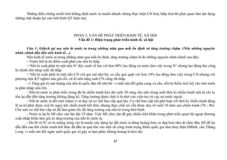Những điều chứng minh trên khẳng định nước ta muốn nhanh chóng thực hiện CN hoá, hđại hoá thì phải quan tâm tận dụng
những mặt thuận lợi của tình hình QT hiện nay.
PHẦN 2: VẤN ĐỀ PHÁT TRIỂN KINH TẾ, XÃ HỘI
Vấn đề 1: Hiện trạng phát triển kinh tế, xã hội
Câu 1: Gthích tại sao nên kt nước ta trong những năm qua mất ổn định và tăng trưởng chậm. (Nêu những nguyên
nhân chính dẫn đến nền kinh tế…)
Nền kinh tế nước ta trong những năm qua mất ổn định, tăng trưởng chậm là do những nguyên nhân chính sau đây:
- Trước hết là do điểm xuất phát của nền kt thấp.
+ Nền kt xuất phát từ một nền N2
độc canh về lúa với hơn 80% lao động cả nước làm việc trong N2
nhưng lao động thủ công
là chính nên năng suất rất thấp.
+ Nền kt xuất phát từ một nền CN với qui mô nhỏ bé, cơ cấu què quặt với hơn 10% lao động làm việc trong CN nhưng với
phương tiện KT nghèo nàn già cỗi, cũ kĩ nên năng suất CN cũng rất thấp.
→ Tổng giá trị sản lượng của nền kt quốc dân rất nhỏ bé → mất cân đối giữa cung và cầu, nền kt thiếu tích luỹ cho nên nước
ta phải nhập siêu lớn.
- Nền kt nước ta phát triển trong đk bị chiến tranh kéo dài suốt 30 ròng cho nên trong suốt thời kì chiến tranh nền kt chỉ lo
tồn tại dẫn đến tăng trưởng không đáng kể. Tăng trưởng được chút ít là nhờ vào viện trợ và vay nợ nước ngoài.
- Nền kt nước ta đổi mới chậm vì ta duy trì cơ chế bao cấp quá lâu. Cơ chế bao cấp chỉ phù hợp với thời kì chiến tranh đáng
lẽ ra nó phải được xoá bỏ ngay khi chiến tranh kết thúc nhưng thực chất nó vẫn được duy trì suốt 10 năm sau chiến tranh (76 - 86).
Cho nên cơ chế bao cấp nó đã làm giảm tốc độ tăng trưởng của nền kt trong thời bình.
- Nước ta lại bị Mĩ cấm vận lâu dài 19 năm. Việc Mĩ cấm vận đã gây nhiều khó khăn trong phát triển quan hệ ngoại thương
xuất nhập khẩu làm giá trị tăng trưởng của nền kt nước ta.
- Do Đ và N2
có tư tưởng nóng vội là muốn xây dựng lại đất nước ta đàng hoàng hơn, to đẹp hơn như di chúc Bác Hồ để lại
dẫn đến sau khi chiến tranh kết thúc đã đầu tư quá lớn vào một số công trình trọng điểm quốc gia như thuỷ điện HBình, cầu Thăng
Long → mất cân đối ngân sách quốc gia và gây ra lạm phát, khủng hoảng kt kéo dài.
45
 