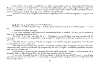 - Chiến tranh biên giới phía Bắc và phía Tây Nam: sau khi đất nước thống nhất nước ta xây dựng một nền kinh tế thống nhất
chung cho cả nước trên cơ sở sát nhập nền kt của 2 miền Nam, Bắc với 2 hướng khác nhau. Nhưng trong thời kì này ta gặp một số
sai lầm trong quan hệ đối nội, đối ngoại → chiến tranh biên giới phía Bắc và phía Tây Nam. Chiến tranh biên giới không những làm
giảm tốc độ tăng trưởng của nền kt mà còn gây tụt hậu nền kt nước ta trong nhiều năm.
Tóm lại nền kt nước ta trong những năm qua mất ổn định, tăng trưởng chậm là do ảnh hưởng tổng hợp của các nguyên nhân
nêu trên.
Câu 2: Trình bày sự chuyển biến của cơ cấu kinh tế nước ta.
Khi nói đến cơ cấu kt thì ta luôn hiểu trong cơ cấu kt bao gồm 2 vấn đề quan trọng đó là cơ cấu kt theo ngành và cơ cấu kt
lthổ.
* Chuyển biến về cơ cấu kt theo ngành.
- Cơ cấu kt theo ngành được chuyển biến trước hết là do có sự thay đổi lớn về đường lối, chiến lược, mục tiêu phát triển kt
của Đ và N2
vạch ra khác nhau giữa các thời kì.
+ Thời kì 61 - 75 (nói riêng ở miền Bắc); thời kì 75 – 80 (nói chung ở cả nước) là thời kì nước ta tập trung đẩy mạnh CN
hoá trong đó ưu tiên phát triển CN nặng dẫn đến tỉ trọng các ngành CN nặng lớn hơn, tốc độ tăng trưởng nhanh hơn so với các
ngành khác.
+ Thời kì 80 - 86 thì cả nước lại coi N2
là mặt trận hàng đầu → các ngành N2
(nông, lâm, ngư) phát triển với tốc độ nhanh
hơn, tỉ trọng lớn hơn so với các ngành khác.
+ Thời kì 86 - 89 cả nước lại tập trung đẩy mạnh 3 chương trình kt trọng điểm đó là chương trình lương thực - thực phẩm;
hàng tiêu dùng; hàng xuất khẩu cho nên thời kì này các ngành nông, lâm, ngư và các ngành CN chế biến được phát triển nhanh hơn,
mạnh hơn so với các ngành khác.
+ Thời kì 90 - nay cả nước lại tập trung đẩy mạnh CN hoá, hđại hoá đất nước cho nên các ngành CN nói chung và đặc biệt là
các ngành CN nặng có KT tinh xảo như đtử, cơ khí, dầu khí…được phát triển với tốc độ nhanh hơn.
- Cơ cấu kinh tế theo ngành được chuyển biến theo cơ cấu giá trị sản lượng giữa các ngành CN nhóm A và nhóm B, giữa
ngành trồng trọt với chăn nuôi (chuyển biến về cơ cấu trong nội bộ từng ngành và giữa các ngành với nhau). Sự chuyển biến này thể
hiện qua bảng số liệu sau:
46
 
