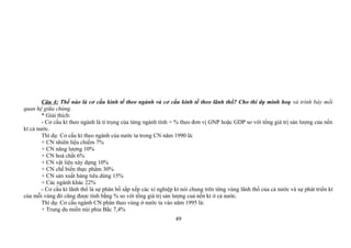 Câu 4: Thế nào là cơ cấu kinh tế theo ngành và cơ cấu kinh tế theo lãnh thổ? Cho thí dụ minh hoạ và trình bày mối
quan hệ giữa chúng.
* Giải thích:
- Cơ cấu kt theo ngành là tỉ trọng của từng ngành tính = % theo đơn vị GNP hoặc GDP so với tổng giá trị sản lượng của nền
kt cả nước.
Thí dụ: Cơ cấu kt theo ngành của nước ta trong CN năm 1990 là:
+ CN nhiên liệu chiếm 7%
+ CN năng lượng 10%
+ CN hoá chất 6%
+ CN vật liệu xây dựng 10%
+ CN chế biến thực phẩm 30%
+ CN sản xuất hàng tiêu dùng 15%
+ Các ngành khác 22%
- Cơ cấu kt lãnh thổ là sự phân bố sắp xếp các xí nghiệp kt nói chung trên từng vùng lãnh thổ của cả nước và sự phát triển kt
của mỗi vùng đó cũng được tính bằng % so với tổng giá trị sản lượng cuả nền kt ở cả nước.
Thí dụ: Cơ cấu ngành CN phân theo vùng ở nước ta vào năm 1995 là:
+ Trung du miền núi phía Bắc 7,4%
49
 