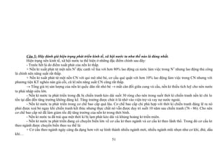 Câu 5: Hãy đánh giá hiện trạng phát triển kinh tế, xã hội nước ta như thế nào là đúng nhất.
Hiện trạng nền kinh tế, xã hội nước ta thể hiện ở những đặc điểm chính sau đây:
- Trước hết là do điểm xuất phát của nền kt thấp.
+ Nền kt xuất phát từ một nền N2
độc canh về lúa với hơn 80% lao động cả nước làm việc trong N2
nhưng lao động thủ công
là chính nên năng suất rất thấp.
+ Nền kt xuất phát từ một nền CN với qui mô nhỏ bé, cơ cấu què quặt với hơn 10% lao động làm việc trong CN nhưng với
phương tiện KT nghèo nàn già cỗi, cũ kĩ nên năng suất CN cũng rất thấp.
→ Tổng giá trị sản lượng của nền kt quốc dân rất nhỏ bé → mất cân đối giữa cung và cầu, nền kt thiếu tích luỹ cho nên nước
ta phải nhập siêu lớn.
- Nền kt nước ta phát triển trong đk bị chiến tranh kéo dài suốt 30 ròng cho nên trong suốt thời kì chiến tranh nền kt chỉ lo
tồn tại dẫn đến tăng trưởng không đáng kể. Tăng trưởng được chút ít là nhờ vào viện trợ và vay nợ nước ngoài.
- Nền kt nước ta phát triển trong cơ chế bao cấp quá lâu. Cơ chế bao cấp chỉ phù hợp với thời kì chiến tranh đáng lẽ ra nó
phải được xoá bỏ ngay khi chiến tranh kết thúc nhưng thực chất nó vẫn được duy trì suốt 10 năm sau chiến tranh (76 - 86). Cho nên
cơ chế bao cấp nó đã làm giảm tốc độ tăng trưởng của nền kt trong thời bình.
- Nền kt nước ta đã trải qua một thời kì bị lạm phát kéo dài và khủng hoảng kt triền miên.
- Nền kt nước ta phát triển đang có chuyển biến lớn về cơ cấu kt theo ngành và cơ cấu kt theo lãnh thổ. Trong đó cơ cấu kt
theo ngành được chuyển biến theo xu thế là:
+ Cơ cấu theo ngành ngày càng đa dạng hơn với sự hình thành nhiều ngành mới, nhiều ngành mũi nhọn như cơ khí, đtử, dầu
khí…
51
 