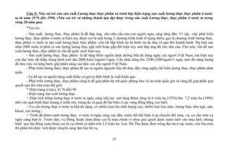 Câu 5: Nêu vai trò của sản xuất Lương thực thực phẩm và trình bày hiện trạng sản xuất lương thực thực phẩm ở nước
ta từ năm 1976 đến 1996. (Nêu vai trò và những thành tựu đạt được trong sản xuất Lương thực, thực phẩm ở nước ta trong
vòng 20 năm qua.
*Vai trò:
- Sản xuất lương thực, thực phẩm là để đáp ứng cho nhu cầu của con người ngày càng tăng dần. Vì vậy, việc phát triển
lương thực, thực phẩm ở nước ta hiện nay được coi là một trong 3 chương trình kinh tế trọng điểm, gọi là chương trình lương thực,
thực phẩm vì nước ta sản xuất lương thực thực phẩm còn rất bấp bênh do bị thiên tai đe doạ và nạn đói hoành hành. Dự tính sau
năm 2000 nước ta phải có sản lượng lương thực gấp rưỡi hoặc gấp đôi hiện nay mới đáp ứng đủ cho nhu cầu. Cho nên, vấn đề sản
xuất lương thực, thực phẩm là vấn đề quốc sách hiện nay.
- Sản xuất lương thực, thực phẩm là để tăng thêm nguồn dinh dưỡng bữa ăn hàng ngày của người Việt Nam, mà hiện nay
còn đạt mức rất thấp, trung bình mới đạt 2000 kalo/1người/1ngày. Cần phải nâng lên 2300-2500/người/1 ngày mới đủ năng lượng
để làm việc và từng bước góp phần nâng cao tầm vóc cho người Việt Nam.
- Phát triển lương thực, thực phẩm để tạo ra nguồn nguyên liệu để thúc đẩy công nghệ chế biến lương thực, thực phẩm phát
triển.
- Là để tạo ra nguồn hàng xuất khẩu có giá trị điển hình là xuất khẩu gạo.
- Phát triển lương thực, thực phẩm cũng là để góp phần dự trữ quốc phòng bảo vệ an ninh quốc gia và cũng để góp phần giaỉ
quyết nạn đói trên toàn thế giới.
* Hiện trạng (t tựu): từ 76 đến 96
- Hiện trạng sản xuất lương thực:
+ Diện tích trồng lương thực ở nước ta ngày càng tiếp tục mở rộng thêm, tăng từ 6 triệu ha (1976) lên 7,2 triệu ha (1996)
nhờ vào quá trình khai hoang ở miền núi, trung du và quai đê lấn biển ở các vùng đồng bằng ven biển.
+ Cơ cấu lương thực ở nước ta khá đa dạng: có nhiều loại lúa chất lượng cao, nhiều loại hoa màu, lương thực như ngô, sán,
khoai, cao lương...
+ Trình độ thâm canh lương thực ở nước ta ngày càng cao dần, trước hết thể hiện ở sự chuyển đổi mùa, vụ, cơ cấu mùa vụ
ngày càng hợp lý. Trước đây, vụ Đông Xuân chưa được coi là mùa chính vì chưa giải quyết được nước tưới vào mùa khô, nhưng
hiện nay lúa đông xuân được coi là vụ chính có diện tích 2,2 triệu ha. Lúa Hè Thu được đem trồng đại trà ở các nước, còn lúa mùa
thì phần lớn diện tích được chuyển sang làm lúa hè vụ.
57
 