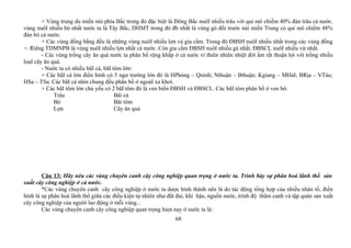 + Vùng trung du miền núi phía Bắc trong đó đặc biệt là Đông Bắc nuôI nhiều trâu với qui mô chiếm 40% đàn trâu cả nước.
vùng nuôI nhiều bò nhất nước ta là Tây Bắc, DHMT trong đó đb nhất là vùng gò đồi trước núi miền Trung có qui mô chiếm 48%
đàn bò cả nước.
+ Các vùng đồng bằng đều là những vùng nuôI nhiều lợn và gia cầm. Trong đó ĐBSH nuôI nhiều nhất trong các vùng đồng
=. Riêng TDMNPB là vùng nuôI nhiều lợn nhất cả nước. Còn gia cầm ĐBSH nuôI nhiều gà nhất, ĐBSCL nuôI nhiều vịt nhất.
- Các vùng trồng cây ăn quả nước ta phân bố rộng khắp ở cả nước vì thiên nhiên nhiệt đới ẩm rất thuận lợi với trồng nhiều
loạI cây ăn quả.
- Nước ta có nhiều bãI cá, bãI tôm lớn:
+ Các bãI cá lớn điển hình có 5 ngư trường lớn đó là HPhòng – Qninh; Nthuận – Bthuận; Kgiang – MHảI; BRịa – VTàu;
HSa – TSa. Các bãI cá nhìn chung đều phân bố ở ngoàI xa khơi.
+ Các bãI tôm lớn chủ yếu có 2 bãI tôm đó là ven biển ĐBSH và ĐBSCL. Các bãI tôm phân bố ở ven bờ.
Trâu Bãi cá
Bò Bãi tôm
Lợn Cây ăn quả
Câu 13: Hãy nêu các vùng chuyên canh cây công nghiệp quan trọng ở nước ta. Trình bày sự phân hoá lãnh thổ sản
xuất cây công nghiệp ở cả nước.
*Các vùng chuyên canh cây công nghiệp ở nước ta dược hình thành nên là do tác động tổng hợp của nhiều nhân tố, điển
hình là sự phân hoá lãnh thổ giữa các điều kiện tự nhiên như đất đai, khí hậu, nguồn nước, trình độ thâm canh và tập quán sản xuất
cây công nghiệp của người lao động ở mỗi vùng...
Các vùng chuyên canh cây công nghiệp quan trọng hiẹn nay ở nước ta là:
68
 