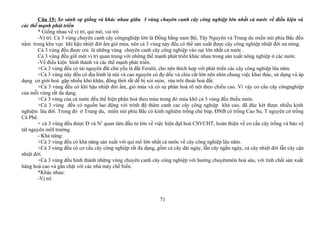 Câu 15: So sánh sự giống và khác nhau giữa 3 vùng chuyên canh cây công nghiệp lớn nhất cả nước về điều kiện và
các thế mạnh phát triển
* Giống nhau về vị trí, qui mô, vai trò
-Vị trí: Cả 3 vùng chuyên canh cây côngnghiệp lớn là Đồng bằng nam Bộ, Tây Nguyên và Trung du miền núi phía Bắc đều
nằm trong khu vực khí hậu nhiệt đới ẩm gió mùa, nên cả 3 vùng này đều có thể sản xuất được cây công nghiệp nhiệt đới ưa nóng.
Cả 3 vùng đều được coi là những vùng chuyên canh cây công nghiệp vào oại lớn nhất cả nước .
Cả 3 vùng đều giữ một vị trí quan trọng với những thế mạnh phát triển khác nhau trong sản xuất nông nghiệp ở các nước.
-Về điều kiện hình thành và các thế mạnh phát triển.
+Cả 3 vùng đều có tài nguyên đất chủ yếu là đất Feralit, cho nên thích hợp với phát triển các cây công nghiệp lâu năm.
+Cả 3 vùng này đều có địa hình là núi và cao nguyên có đọ dốc và chia cắt lớn nên nhìn chung việc khai thác, sử dụng và áp
dụng cơ giới hoá gặp nhiều khó khăn, đồng thời rất dễ bị xói mòn, rửa trôi thoái hoá đất.
+Cả 3 vùng đều có khí hậu nhiệt đới ẩm, gió mùa và có sự phân hoá rõ nét theo chiều cao. Vì vậy cơ cấu cây côngnghiệp
của mỗi vùng rất đa dạng.
+Cả 3 vùng của cả nước đều thể hiện phân hoá theo mùa trong đó mùa khô cả 3 vùng đều thiếu nước.
+Cả 3 vùng đều có nguồn lao động với trình độ thâm canh cac cây công nghiệp khá cao, đã đúc két được nhiều kinh
nghiệm lâu đời. Trong đó ở Trung du, miền núi phía Bắc có kinh nghiệm trồng chè búp, ĐNB có trồng Cao Su, T nguyên có trồng
Cà Phê.
+ cả 3 vùng đều được Đ và N2
quan tâm đầu tư lớn về việc hiện đạI hoá CSVCHT, hoàn thiện về cơ cấu cây trồng và bảo vệ
tàI nguyên môI trường.
- Khả năng:
+Cả 3 vùng đều có khả năng sản xuất với qui mô lớn nhất cả nước về cây công nghiệp lâu năm.
+Cả 3 vùng đều có cơ cấu cây công nghiệp rất đa dạng, gồm cả cây dài ngày, lẫn cây ngắn ngày, cả cây nhiệt đới lẫn cây cận
nhiệt đới.
+Cả 3 vùng đều hình thành những vùng chuyên canh cây công nghiệp với hướng chuyênmôn hoá sâu, với tính chất sản xuất
hàng hoá cao và gắn chặt với các nhà máy chế biến.
*Khác nhau:
-Vị trí:
71
 