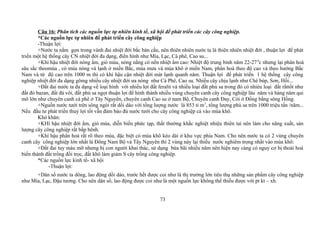 Câu 16: Phân tích các nguồn lực tự nhiên kinh tế, xã hội để phát triển các cây công nghiệp.
*Các nguồn lực tự nhiên để phát triển cây công nghiệp
-Thuận lợi:
+Nước ta nằm gọn trong vành đai nhiệt đới bắc bán cầu, nên thiên nhiên nước ta là thiên nhiên nhiệt đới , thuận lợi để phát
triển một hệ thống cây CN nhiệt đới đa dạng, điển hình như Mía, Lạc, Cà phê, Cao su...
+Khí hậu nhiệt đới nóng ẩm, gió mùa, nóng nắng có nền nhiệt ẩm cao: Nhiệt độ trung bình năm 22-270
c nhưng lại phân hoá
sâu sắc theomùa , có mùa nòng và lạnh ở miền Bắc, mùa mưa và mùa khô ở miền Nam, phân hoá theo độ cao và theo hướng Bắc
Nam và từ độ cao trên 1000 m thì có khí hậu cận nhiệt đới mát lạnh quanh năm. Thuận lợi để phát triển 1 hệ thống cây công
nghiệp nhiệt đới đa dạng gômg nhiều cây nhiệt đới ưa nóng như Cà Phê, Cao su. Nhiều cây chịu lạnh như Chè búp, Sơn, Hồi...
+Đất đai nước ta đa dạng về loại hình với nhiều lợi đất feralit và nhiều loại đất phù sa trong đó có nhièu loại đất rấttốt như
đất đỏ bazan, đất đá vôi, đất phù sa ngọt thuận lợi để hình thành nhiều vùng chuyên canh cây công nghiệp lâu năm và hàng năm qui
mô lớn như chuyên canh cà phê ở Tây Nguyên, chuyên canh Cao su ở nam Bộ, Chuyên canh Đay, Cói ở Đồng bằng sông Hồng.
+Nguồn nước tưới trên sông ngòi rất dồi dào với tồng lượng nước là 853 tỉ m3
, tổng lượng phù sa trên 1000 triệu tấn /năm...
Nếu đầu tư phát triển thuỷ lợi tốt vẫn đảm bảo đủ nước tưới cho cây công nghiệp cả vào mùa khô.
Khó khăn:
+KHí hậu nhiệt đới ẩm, gió mùa, diễn biến phức tạp, thất thường khắc nghiệt nhiệu thiên tai nên làm cho năng xuất, sản
lượng cây công nghiệp rất bấp bênh.
+Khí hậu phân hoá rất rõ theo mùa, đặc biệt có mùa khô kéo dài ở khu vực phía Nam. Cho nên nước ta có 2 vùng chuyên
canh cây công nghiệp lớn nhất là Đông Nam Bộ và Tây Nguyên thì 2 vùng này lại thiếu nước nghiêm trọng nhất vào mùa khô:
+Đất đai tuy màu mỡ nhưng bị con người khai thác, sử dụng bừa bãi nhiều năm nên hiện nay càng có nguy cơ bị thoái hoá
biến thành đất trồng đồi trọc, đất khô làm giảm S cây trồng công nghiệp.
*Các nguồn lực kinh tế- xã hội
-Thuận lợi:
+Dân số nước ta dông, lao động dồi dào, trước hết được coi như là thị trường lớn tiêu thụ những sản phẩm cây công nghiệp
như Mía, Lạc, Đậu tương. Cho nên dân số, lao động được coi như là một nguồn lực không thể thiếu được với pt kt – xh.
73
 