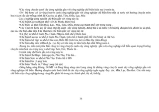 *Các vùng chuyên canh cây công nghiệp gắn với công nghiệp chế biến hiện nay ở nước ta.
-ĐN Bộ được coi là vùng chuyên canh công nghiệp gắn với công nghiệp chế biến lớn nhất cả nước với hướng chuyên môn
hoá và cơ cấu cây trồng chính là: Cao su, cà phê, Tiêu, Điều, Lạc, Mía
Các xí nghiệp công nghiệp chế biến gắn với vùng này là:
+Chế biến Cao su thành phố Hồ Chí Minh, Biên Hoà
+Chế biến cà phê Biên Hoà. Lạc , Mía, Tiêu, Điều, trong các thành phố lớn trong vùng .
*Tây Tguyên được coi là vùng chuyên canh cây công nghiệp, đứng thứ 2 cả nước với hướng chuyên hoá chính là: cà phê,
cao su, chè búp, dâu tằm. Các nhà máy chế biến gắn với vùng này là:
+Cà phê: sơ chế ở Buôn Ma Thuật, Plâycu, tinh chế ở Biên hoà
+Chế biến Cao su: sơ chế ở Buôn Ma Thuật, tinh chế ở thành phố Hồ Chí Minh và Hà Nội.
+Chế biến chè búp: so chế ở Bắc cạn, Biển Hồ (tỉnh Gia lai) và Bảo lộc (lâm đồng)
+Chế biến dâu tằm: ở Bảo Lộc (tại đây có nhà máy tơ tằm hiện đại nhất Đông nam á .
-Trung du, niền núi phía Bắc cũng là vùng chuyên canh cây công nghiệp gắn với công nghiệp chế biến quan trọng.Hướng
chuyên môn hoá của vùng này là chè búp, Sơn, Hồi, Thuốc lá...
Cá nhà máy chế biến gắn với vùng này là:
+Chế biến Chè Búp : thái nguyên, Phú Thọ, Yên bái...
+Chế biến Sơn: sơ chế ở Phú Thọ, Tinh chế ở HN
+Chế biến Hồi : Lạng Sơn
+Chế biến Thuốc lá: Thăng Long (hà nội)
-Đồng bằng sông Hồng, DHMT và đồng bằng sông cửu Long cùng là những vùng chuyên canh cây công nghiệp gắn với
công nghiệp chế biến. Hướng chuyên môn hoá chính là các cây công nghiệp ngắn ngày: đay, cói, Mía, Lạc, đâu tằm. Các nhà máy
chế biến cây công nghiệp trong vùng đều phân bố trong các thành phố, thị xã, tỉnh lỵ.
75
 