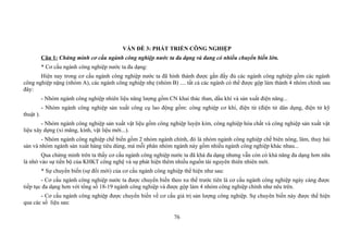VẤN ĐỀ 3: PHÁT TRIỂN CÔNG NGHIỆP
Câu 1: Chứng minh cơ cấu ngành công nghiệp nước ta đa dạng và đang có nhiều chuyển biến lớn.
* Cơ cấu ngành công nghiệp nước ta đa dạng:
Hiện nay trong cơ cấu ngành công nghiệp nước ta đã hình thành được gần đầy đủ các ngành công nghiệp gồm các ngành
công nghiệp nặng (nhóm A), các ngành công nghiệp nhẹ (nhóm B) .... tất cả các ngành có thể được gộp làm thành 4 nhóm chính sau
đây:
- Nhóm ngành công nghiệp nhiên liệu năng lượng gồm CN khai thác than, dầu khí và sản xuất điện năng...
- Nhóm ngành công nghiệp sản xuất công cụ lao động gồm: công nghiệp cơ khí, điện từ (điện tử dân dụng, điện tử kỹ
thuật ).
- Nhóm ngành công nghiệp sản xuất vật liệu gồm công nghiệp luyện kim, công nghiệp hóa chất và công nghiệp sản xuất vật
liệu xây dựng (xi măng, kính, vật liệu mới...).
- Nhóm ngành công nghiệp chế biến gồm 2 nhóm ngành chính, đó là nhóm ngành công nghiệp chế biên nông, lâm, thuỷ hải
sản và nhóm ngành sản xuất hàng tiêu dùng, mà mỗi phân nhóm ngành này gồm nhiều ngành công nghiệp khác nhau...
Qua chứng minh trên ta thấy cơ cấu ngành công nghiệp nước ta đã khá đa dạng nhưng vẫn còn có khả năng đa dạng hơn nữa
là nhờ vào sự tiến bộ của KHKT công nghệ và sự phát hiện thêm nhiều nguồn tài nguyên thiên nhiên mới.
* Sự chuyển biến (sự đổi mới) của cơ cấu ngành công nghiệp thể hiện như sau:
- Cơ cấu ngành công nghiệp nước ta được chuyển biến theo xu thế trước tiên là cơ cấu ngành công nghiệp ngày càng được
tiếp tục đa dạng hơn với tổng số 18-19 ngành công nghiệp và được gộp làm 4 nhóm công nghiệp chính như nêu trên.
- Cơ cấu ngành công nghiệp được chuyển biến về cơ cấu giá trị sản lượng công nghiệp. Sự chuyên biến này được thể hiện
qua các số liệu sau:
76
 