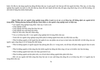 kiệm vồn đầu tư, tận dụng nguồn lao động đã được đào tạo và giải quyết việc làm tại chỗ cho người dư thừa. Như vậy, cơ cấu công
nghiệp theo ngành của nước ta vẫn cần tiếp tục được đổi mới mạnh mẽ hơn nữa, để ngày càng thích ứng với cơ chế thị trường, với
nền kinh tế hàng hóa nhiều thành phần.
Câu 2: Hãy nêu các ngành công nghiệp trọng điểm ở nước ta và các cơ sở khoa học để khẳng định các ngành đó là
trọng điểm. Những phương hướng để tiếp tục hoàn thiện cơ cầu ngành công nghiệp nước ta hiện nay.
* Các ngành công nghiệp trọng điểm hiện nay ở nước ta là:
- Công nghiệp cơ khí
- Công nghiệp chế biến nông lâm thuỷ hải sản
- Công nghiệp sản xuất hàng tiêu dùng
- Điện tử; Hoá chất; Dầu khí; Điện năng
* Các cơ sở khoa học để (+) các ngành công nghiệp trên là trọng điểm như sau:
- Trước hết các ngành công nghiệp trọng điểm phải là những ngành thoả mãn các điều kiện sau đây:
+ Phải là những ngành có thế mạnh lâu dài nghĩa là các sản phẩm của nó tạo ra luôn luôn cần thiết đối với đời sống của con
người, ngày càng tăng cả về số lượng lẫn chất lượng.
+ Phải là những ngành có nguồn nguyên liệu phong phú sẵn có ở trong nước, mà rất hạn chế phải nhập nguyên liệu từ nước
ngoài.
+ Phải là những ngành có khả năng thu hút nhiều nguồn lao động dư thừa cùng với tạo ra là nhiều việc làm đa dạng.
+ Phải là những ngành luôn luôn cho hiệu quả kinh tế cao.
+ Phải là những ngành mà khi phát triển, nó sẽ kích thích những ngành khác phát triển theo.
- Đối với các ngành chế biến nông lâm thuỷ hải sản và sản xuất hàng tiêu dùng thì cơ sở khoa học để (+) 2 ngành này là
trọng điểm như sau:
78
 