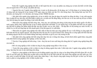 Trước hết 2 ngành công nghiệp trên đều có thế mạnh lâu dài vì các sản phẩm của chúng tạo ra luôn cần thiết với đời sống
của con người như LTTP, đồ gỗ, sản phẩm dệt may.
+ Nguyên liệu của 2 ngành công nghiệp này ở nước ta rất phong phú, rất đa dạng, mà 1 số liệu đang có xu hướng tăng dần
về năng suất sản lượng đó là sản lượng LTTP ngày càng cao (hiện nay đạt 30 tr tấn lương thực). Sản lượng hiện nay trên 50 tr
tấn/năm, sản lượng thịt 1,2 tr tấn/năm, sản lượng cá biển 700000 tấn/năm.
+ Khi phát triển ngành công nghiệp trên, sẽ tạo ra nhiều việc làm đa dạng cho nguồn lao động dư thừa, vì sản xuất nguyên
liệu và phân bố các nhà máy chế biến khắp ở nhiều nơi, cả miền núi lẫn đồng bằng, cho nên các cơ sở sản xuất này để tạo ra nhiều
việc làm đa dạng cho người lao động ở mọi miền đất nước.
+ Phát triển công nghiệp chế biến nông, lâm, thuỷ sản, sản xuất hàng tiêu dùng có khả năng thu hút nhiều nguồn vốn đầu tư
nước ngoài, nhiều công nghệ hiện đại và tạo ra nhiều nguồn hàn xuất khẩu. Vì các nguồn Ng/l và sản phẩm chế biến của các ngành
này hầu hết là những sản phẩm nhiệt đới đặc sản như cà phê, cao su, tiêu, Điều… rất hấp dẫn với thị trường các nước ôn đới, và
chính là cơ sở để mở rộng hợp tác liên doanh quốc tế thu hút ngoại tệ và xuất khẩu.
+ Phát triển các ngành công nghiệp trên chắc chắn sẽ đem lại hiệu quả công nghiệp rất cao vì nếu không có công nghệ chế
biến hiện đại thì các nguồn nguyên liệu nông lâm thuỷ hải sản rất ít có giá trị kinh tế lớn, nhưng nếu có công nghệ chế biến hiện đại
thì những nguyên liệu đó sẽ trở thành những mặt hàng xuất khẩu có giá trị cao ở thị trường ôn đới.
+ Khi phát triển công nghiệp chế biến nông lâm thuỷ hải sản và hàng tiêu dùng, sẽ kích thích nhiều ngành khác cùng phát
triển điển hình là nông nghiệp, lâm nghiệp, cơ khí, hoá chất...
* Tóm lại: Công nghiệp chế biến nông - Lâm - thuỷ hải sản là sản xuất hàng tiêu dùng phải là 2 ngành công nghiệp hàng đầu
của nước ta.
- Đối với công nghiệp cơ khí và điện tử cũng là công nghiệp trọng điểm vì 0cơ sở sau:
+ Trước hết công nghiệp cơ khí và điện tử cũng là những ngành thoả mãn 5 điều kiện như 2 ngành công nghiệp chế biến
nông lâm thuỷ hải sản và sản xuất hàng tiêu dùng.
+ Ngoài ra: công nghiệp cơ khí điện từ còn là những ngành cung cấp các công cụ lao động không thể thiếu được đối với nền
kinh tế cuả mỗi quốc gia, đồng thời sự phát triển cơ khí điện tử là thể hiện trình độ văn minh công nghiệp của mỗi quốc gia. Cho
nên, nước ta muốn hội nhập với thế giới, muốn đảm nhận được 1 dây chuyền công nghệ chung của thế giới và khu vực thì buộc
nước ta phải có công nghiệp cơ khí và điện tử phát triển.
79
 