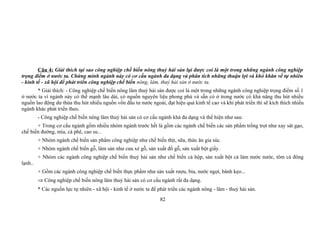 Câu 4: Giải thích tại sao công nghiệp chế biến nông thuỷ hải sản lại được coi là một trong những ngành công nghiệp
trọng điểm ở nước ta. Chứng minh ngành này có cơ cấu ngành đa dạng và phân tích những thuận lợi và khó khăn về tự nhiên
- kinh tế - xã hội để phát triển công nghiệp chế biến nông, lâm, thuỷ hải sản ở nước ta.
* Giải thích: - Công nghiệp chế biến nông lâm thuỷ hải sản được coi là một trong những ngành công nghiệp trọng điểm số 1
ở nước ta vì ngành này có thế mạnh lâu dài, có nguồn nguyên liệu phong phú và sẵn có ở trong nước có khả năng thu hút nhiều
nguồn lao động dư thừa thu hút nhiều nguồn vốn đầu tư nước ngoài, đạt hiệu quả kinh tế cao và khi phát triển thì sẽ kích thích nhiều
ngành khác phát triển theo.
- Công nghiệp chế biến nông lâm thuỷ hải sản có cơ cấu ngành khá đa dạng và thể hiện như sau:
+ Trong cơ cấu ngành gồm nhiều nhóm ngành trước hết là gồm các ngành chế biến các sản phẩm trồng trọt như xay sát gạo,
chế biến đường, mía, cà phê, cao su...
+ Nhóm ngành chế biến sản phẩm công nghiệp như chế biến thịt, sữa, thức ăn gia súc.
+ Nhóm ngành chế biến gỗ, lâm sản như cưa xẻ gỗ, sản xuất đồ gỗ, sản xuất bột giấy.
+ Nhóm các ngành công nghiệp chế biến thuỷ hải sản như chế biến cá hộp, sản xuất bột cá làm nước nước, tôm cá đông
lạnh..
+ Gồm các ngành công nghiệp chế biến thực phẩm như sản xuất rượu, bia, nước ngọt, bánh kẹo...
⇒ Công nghiệp chế biến nông lâm thuỷ hải sản có cơ cấu ngành rất đa dạng.
* Các nguồn lực tự nhiên - xã hội - kinh tế ở nước ta để phát triển các ngành nông - lâm - thuỷ hải sản.
82
 