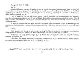 - Các nguồn lực kinh tế - xã hội.
Thuận lợi :
+ Nguồn lao động nước ta dồi dào vừa là động lực chính để thúc đẩy công nghiệp chế biến phát triển vừa là thị trường tiêu
thụ lớn những sản phẩm công nghiệp chế biến nông lâm thuỷ hải sản. Mặt khác nguồn lao động nước ta đã tích luỹ được nhiều kinh
nghiệm trong sản xuất và chế biến những sản phẩm nông lâm thuỷ hải sản nên ngày nay năng suất nguyên liệu và chất lượng sản
phẩm chế biến liên tục được nâng cao.
+ Cơ sở vật chất hạ tầng ngày càng hoàn thiện và hiện đại. Trước hết là xây dựng được nhiều vùng chuyên canh lương thực
thực phẩm cây công nghiệp, nhiều nhà máy chế biến có kỹ thuật tiên tiến như xay xát gạo, đường, mía, cà phê, cao su... Chính là
những thị trường để kích thích sản xuất các nguồn nguyên liệu phát triển đồng thời có thể sản xuất nhiều sản phẩm tiêu dùng và
xuất khẩu có giá trị.
+ Về đường lối chính sách của Đảng và Nhà nước ta đã vạch ra được nhiều chính sách hợp với lòng dân, kích thích sản xuất
phát triển như chính sách khoàn 10, thu mua nông sản và giá khuyến nông và đặc biệt là chính sách mở rộng thị trường xuất, nhập
khẩu.
Khó khăn:
+ Trình độ chuyên môn kỹ thuật tay nghề của người lao động Việt Nam vẫn còn hạn chế nên năng suất và sản lượng các
ngành công nghiệp chưa cao, chất lượng các sản phẩm chế biến chưa tốt, làm giảm giá trị tiêu dùng và xuất khẩu.
+ Kỹ thuật chế biến lạc hậu, phương tiện già cỗi, cũ kỹ, đổi mới chưa kịp cũng là nhân tố làm giảm năng suất, sản lượng,
chất lượng sản phẩm chế biến.
+ Đảng và Nhà nước đổi mới chậm với duy trì cơ chế bao cấp mô hình Hợp tác xã Nông nghiệp quá lâu, nên làm giảm tốc
độ tăng trưởng của các ngành nông lâm thuỷ hải sản và công nghiệp chế biến.
Câu 5: Vẽ biểu đồ thể hiện rõ nhất cơ cấu về giá trị sản lượng công nghiệp theo các số liệu sau và nhận xét (%)
84
 