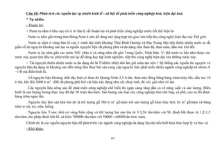 Câu 10: Phân tích các nguồn lực tự nhiên kinh tế - xã hội để phát triển công nghiệp hoá, hiện đại hoá.
* Tự nhiên:
- Thuận lợi:
+ Nước ta nằm ở khu vực có vị trí địa lý rất thuận lợi và phát triển công nghiệp trước hết thể hiện là:
. Nước ta nằm gần trung tâm Đông Nam á nên dễ dàng mở rộng hợp tác giao lưu tiếp thu công nghệ hiện đại của Thế giới.
. Nước ta nằm ở vùng bản lề của 2 vành đai sinh khoáng Thái Bình Dương và Địa Trung Hải nên thiên nhiên nước ta rất
giầu về tài nguyên khoáng sản tạo ra nguồn nguyên liệu rất phong phú và đa dạng như than đá, than mầu, dầu mỏ, khí đốt.
. Nước ta lại nằm gần các nước NIC châu á và cũng nằm rất gần Trung Quốc, Nhật Bản. Vì thế nước ta hầu như được các
nước này quan tâm đầu tư, phát triển mà lại dễ dàng học tập kinh nghiệm, tiếp thu công nghệ hiện đại của những nước này.
+ Tài nguyên thiên nhiên nước ta đa dạng đó là T/nhiên nhiệt đới ẩm gió mùa tạo nên 1 hệ thống các nguồn tài nguyên và
nguyên liệu đa dạng từ khoáng sản đến nông lâm thuỷ hải sản cung cấp nguyên liệu phát triển nhiều ngành công nghiệp từ nhóm A
→ B mà điển hình là.
. Về nguyên liệu khoáng chất đặc biệt có than đá Quảng Ninh 3,5 tỉ tấn, than nâu đồng bằng hàng trăm triệu tấn, dầu mỏ 10
tỉ tấn, khí đốt 3000 tỉ m3
. ĐB rất phong phú bởi vật liệu xây dựng như cát, thuỷ tinh, đá vôi, gần như vô tận.
. Các nguyên liệu nông sản để phát triển công nghiệp chế biến thì ngày càng tăng dần cả về năng suất và sản lượng. Điển
hình là sản lượng lương thực nay đã đạt 30 triệu tấn/năm. Sản lượng các loại cây công nghiệp như chè búp, cà phê, cao su thì được
hàng trăm ngàn tấn.
. Nguyên liệu lâm sản khá lớn đó là trữ lượng gỗ 586 tr m3
gỗ/năm với sản lượng gỗ khai thác hơn 3tr m3
gỗ/năm và hàng
trăm tr cây tre, nứa, luồng.
. Nguyên liệu T/sản: nhờ có vùng biển rộng và trữ lượng hải sản lớn từ 3-3,5tr tấn/năm với SL đánh bắt được từ 1,2-1,5
tấn/năm cho phép đánh bắt SL cá biển 700000 tấn/năm với 50000→60000tấn tôm /năm.
Chính đó là các nguồn nguyên liệu để phát triển các ngành công nghiệp đa dạng lâu dài nếu biết khai thác hợp lý và bảo vệ.
- Khó khăn:
97
 