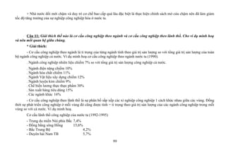 + Nhà nước đổi mới chậm và duy trì cơ chế bao cấp quá lâu đặc biệt là thực hiện chính sách mở cửa chậm nên đã làm giảm
tốc độ tăng trưởng của sự nghiệp công nghiệp hóa ở nước ta.
Câu 11: Giải thích thế nào là cơ cấu công nghiệp theo ngành và cơ cấu công nghiệp theo lãnh thổ. Cho ví dụ minh hoạ
và nêu mối quan hệ giữa chúng.
* Giải thích:
- Cơ cấu công nghiệp theo ngành là tỉ trọng của từng ngành tính theo giá trị sản lượng so với tổng giá trị sản lượng của toàn
bộ ngành công nghiệp cả nước. Ví dụ minh hoạ cơ cấu công nghiệp theo ngành nước ta (1990).
. Ngành công nghiệp nhiên liệu chiếm 7% so với tổng giá trị sản lượng công nghiệp cả nước.
. Ngành điện năng chiếm 10%
. Ngành hóa chất chiếm 11%
. Ngành Vật liệu xây dựng chiếm 12%
. Ngành luyện kim chiếm 9%
. Chế biến lương thực thực phẩm 30%
. Sản xuất hàng tiêu dùng 15%
. Các ngành khác 16%
- Cơ cấu công nghiệp theo lãnh thổ là sự phân bố sắp xếp các xí nghiệp công nghiệp 1 cách khác nhau giữa các vùng. Đồng
thời sự phát triển công nghiệp ở mỗi vùng đó cũng được tính = tỉ trọng theo giá trị sản lượng của các ngành công nghiệp trong mỗi
vùng so với cả nước. Ví dụ minh hoạ.
Cơ cấu lãnh thổ công nghiệp của nước ta (1992-1995)
- Trung du miền Núi phía Bắc 7,4%
- Đồng bằng sông Hồng 15,6%
- Bắc Trung Bộ 4,2%
- Duyên hải Nam TB 5,7%
99
 